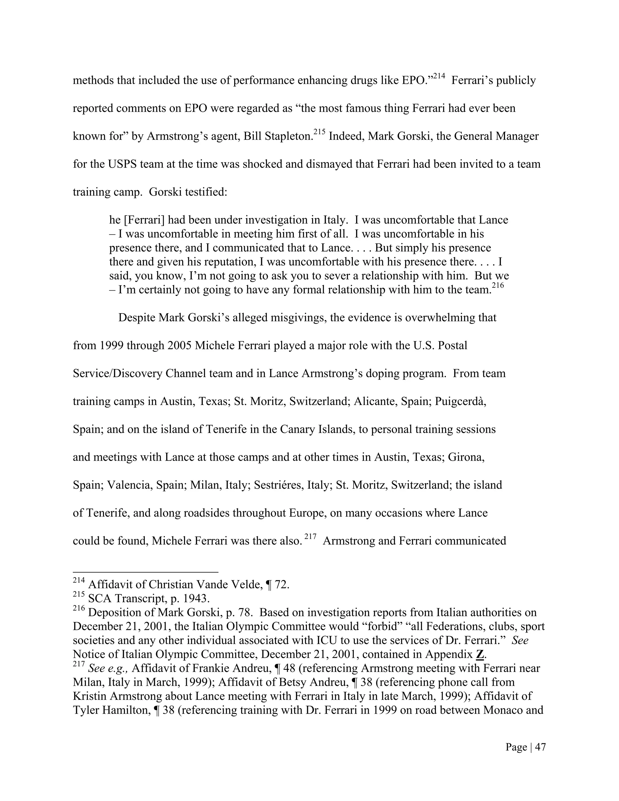 methods that included the use of performance enhancing drugs like EPO.”214 Ferrari’s publicly

reported comments on EPO were regarded as “the most famous thing Ferrari had ever been

known for” by Armstrong’s agent, Bill Stapleton.215 Indeed, Mark Gorski, the General Manager

for the USPS team at the time was shocked and dismayed that Ferrari had been invited to a team

training camp. Gorski testified:

       he [Ferrari] had been under investigation in Italy. I was uncomfortable that Lance
       – I was uncomfortable in meeting him first of all. I was uncomfortable in his
       presence there, and I communicated that to Lance. . . . But simply his presence
       there and given his reputation, I was uncomfortable with his presence there. . . . I
       said, you know, I’m not going to ask you to sever a relationship with him. But we
       – I’m certainly not going to have any formal relationship with him to the team.216

         Despite Mark Gorski’s alleged misgivings, the evidence is overwhelming that

from 1999 through 2005 Michele Ferrari played a major role with the U.S. Postal

Service/Discovery Channel team and in Lance Armstrong’s doping program. From team

training camps in Austin, Texas; St. Moritz, Switzerland; Alicante, Spain; Puigcerdà,

Spain; and on the island of Tenerife in the Canary Islands, to personal training sessions

and meetings with Lance at those camps and at other times in Austin, Texas; Girona,

Spain; Valencia, Spain; Milan, Italy; Sestriéres, Italy; St. Moritz, Switzerland; the island

of Tenerife, and along roadsides throughout Europe, on many occasions where Lance

could be found, Michele Ferrari was there also. 217 Armstrong and Ferrari communicated


214
    Affidavit of Christian Vande Velde, ¶ 72.
215
    SCA Transcript, p. 1943.
216
    Deposition of Mark Gorski, p. 78. Based on investigation reports from Italian authorities on
December 21, 2001, the Italian Olympic Committee would “forbid” “all Federations, clubs, sport
societies and any other individual associated with ICU to use the services of Dr. Ferrari.” See
Notice of Italian Olympic Committee, December 21, 2001, contained in Appendix Z.
217
    See e.g., Affidavit of Frankie Andreu, ¶ 48 (referencing Armstrong meeting with Ferrari near
Milan, Italy in March, 1999); Affidavit of Betsy Andreu, ¶ 38 (referencing phone call from
Kristin Armstrong about Lance meeting with Ferrari in Italy in late March, 1999); Affidavit of
Tyler Hamilton, ¶ 38 (referencing training with Dr. Ferrari in 1999 on road between Monaco and


                                                                                               Page | 47
 