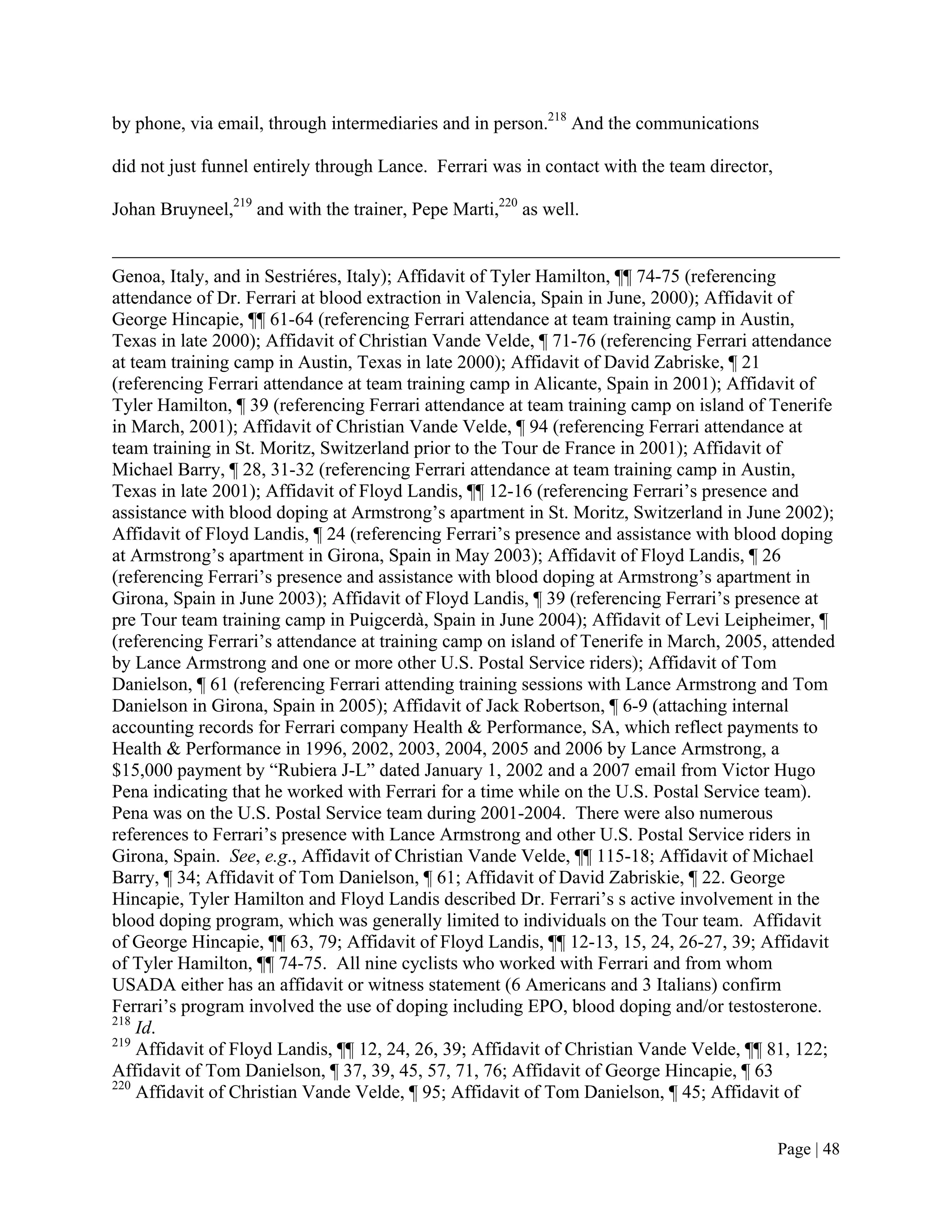 by phone, via email, through intermediaries and in person.218 And the communications

did not just funnel entirely through Lance. Ferrari was in contact with the team director,

Johan Bruyneel,219 and with the trainer, Pepe Marti,220 as well.


Genoa, Italy, and in Sestriéres, Italy); Affidavit of Tyler Hamilton, ¶¶ 74-75 (referencing
attendance of Dr. Ferrari at blood extraction in Valencia, Spain in June, 2000); Affidavit of
George Hincapie, ¶¶ 61-64 (referencing Ferrari attendance at team training camp in Austin,
Texas in late 2000); Affidavit of Christian Vande Velde, ¶ 71-76 (referencing Ferrari attendance
at team training camp in Austin, Texas in late 2000); Affidavit of David Zabriske, ¶ 21
(referencing Ferrari attendance at team training camp in Alicante, Spain in 2001); Affidavit of
Tyler Hamilton, ¶ 39 (referencing Ferrari attendance at team training camp on island of Tenerife
in March, 2001); Affidavit of Christian Vande Velde, ¶ 94 (referencing Ferrari attendance at
team training in St. Moritz, Switzerland prior to the Tour de France in 2001); Affidavit of
Michael Barry, ¶ 28, 31-32 (referencing Ferrari attendance at team training camp in Austin,
Texas in late 2001); Affidavit of Floyd Landis, ¶¶ 12-16 (referencing Ferrari’s presence and
assistance with blood doping at Armstrong’s apartment in St. Moritz, Switzerland in June 2002);
Affidavit of Floyd Landis, ¶ 24 (referencing Ferrari’s presence and assistance with blood doping
at Armstrong’s apartment in Girona, Spain in May 2003); Affidavit of Floyd Landis, ¶ 26
(referencing Ferrari’s presence and assistance with blood doping at Armstrong’s apartment in
Girona, Spain in June 2003); Affidavit of Floyd Landis, ¶ 39 (referencing Ferrari’s presence at
pre Tour team training camp in Puigcerdà, Spain in June 2004); Affidavit of Levi Leipheimer, ¶
(referencing Ferrari’s attendance at training camp on island of Tenerife in March, 2005, attended
by Lance Armstrong and one or more other U.S. Postal Service riders); Affidavit of Tom
Danielson, ¶ 61 (referencing Ferrari attending training sessions with Lance Armstrong and Tom
Danielson in Girona, Spain in 2005); Affidavit of Jack Robertson, ¶ 6-9 (attaching internal
accounting records for Ferrari company Health & Performance, SA, which reflect payments to
Health & Performance in 1996, 2002, 2003, 2004, 2005 and 2006 by Lance Armstrong, a
$15,000 payment by “Rubiera J-L” dated January 1, 2002 and a 2007 email from Victor Hugo
Pena indicating that he worked with Ferrari for a time while on the U.S. Postal Service team).
Pena was on the U.S. Postal Service team during 2001-2004. There were also numerous
references to Ferrari’s presence with Lance Armstrong and other U.S. Postal Service riders in
Girona, Spain. See, e.g., Affidavit of Christian Vande Velde, ¶¶ 115-18; Affidavit of Michael
Barry, ¶ 34; Affidavit of Tom Danielson, ¶ 61; Affidavit of David Zabriskie, ¶ 22. George
Hincapie, Tyler Hamilton and Floyd Landis described Dr. Ferrari’s s active involvement in the
blood doping program, which was generally limited to individuals on the Tour team. Affidavit
of George Hincapie, ¶¶ 63, 79; Affidavit of Floyd Landis, ¶¶ 12-13, 15, 24, 26-27, 39; Affidavit
of Tyler Hamilton, ¶¶ 74-75. All nine cyclists who worked with Ferrari and from whom
USADA either has an affidavit or witness statement (6 Americans and 3 Italians) confirm
Ferrari’s program involved the use of doping including EPO, blood doping and/or testosterone.
218
    Id.
219
    Affidavit of Floyd Landis, ¶¶ 12, 24, 26, 39; Affidavit of Christian Vande Velde, ¶¶ 81, 122;
Affidavit of Tom Danielson, ¶ 37, 39, 45, 57, 71, 76; Affidavit of George Hincapie, ¶ 63
220
    Affidavit of Christian Vande Velde, ¶ 95; Affidavit of Tom Danielson, ¶ 45; Affidavit of


                                                                                             Page | 48
 