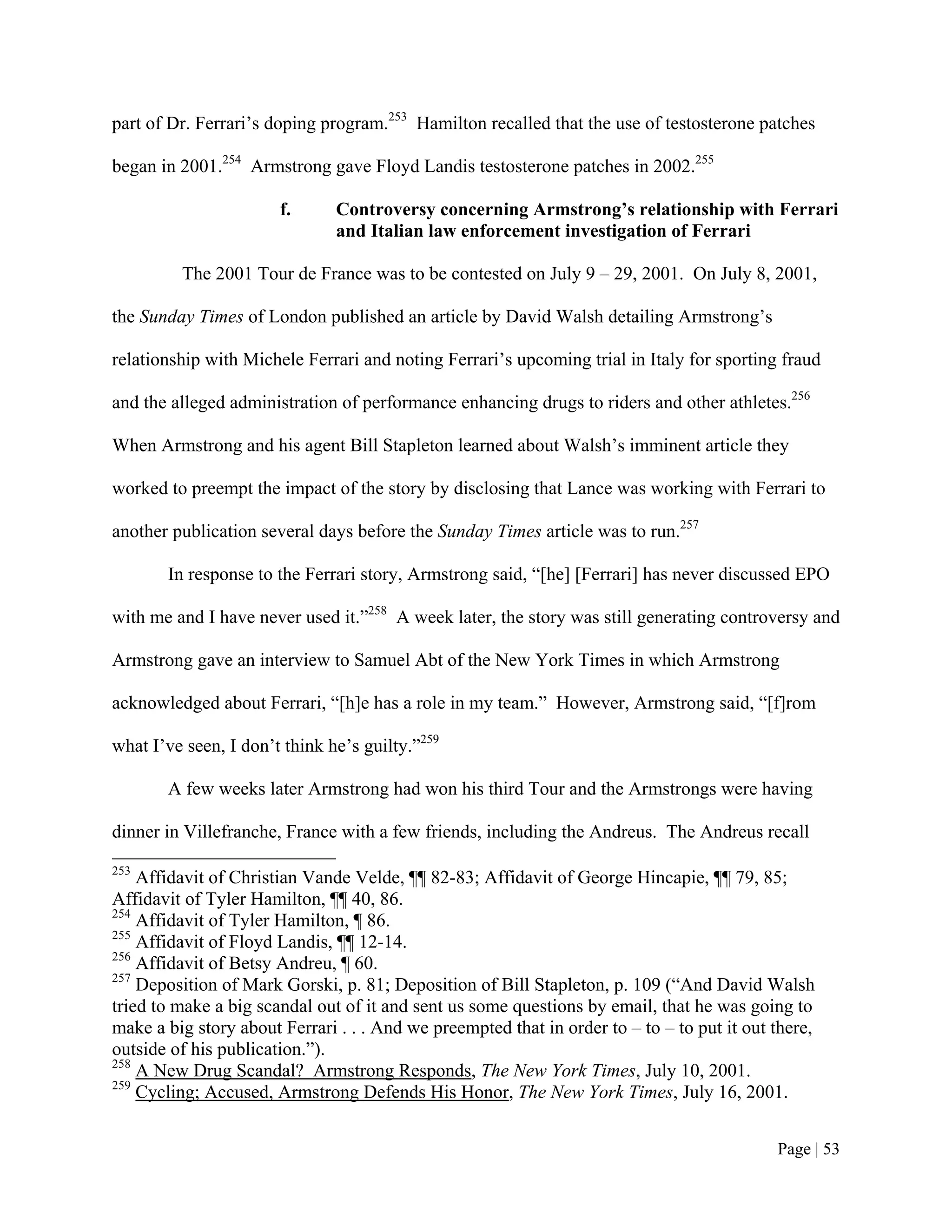 part of Dr. Ferrari’s doping program.253 Hamilton recalled that the use of testosterone patches

began in 2001.254 Armstrong gave Floyd Landis testosterone patches in 2002.255

                       f.      Controversy concerning Armstrong’s relationship with Ferrari
                               and Italian law enforcement investigation of Ferrari

         The 2001 Tour de France was to be contested on July 9 – 29, 2001. On July 8, 2001,

the Sunday Times of London published an article by David Walsh detailing Armstrong’s

relationship with Michele Ferrari and noting Ferrari’s upcoming trial in Italy for sporting fraud

and the alleged administration of performance enhancing drugs to riders and other athletes.256

When Armstrong and his agent Bill Stapleton learned about Walsh’s imminent article they

worked to preempt the impact of the story by disclosing that Lance was working with Ferrari to

another publication several days before the Sunday Times article was to run.257

       In response to the Ferrari story, Armstrong said, “[he] [Ferrari] has never discussed EPO

with me and I have never used it.”258 A week later, the story was still generating controversy and

Armstrong gave an interview to Samuel Abt of the New York Times in which Armstrong

acknowledged about Ferrari, “[h]e has a role in my team.” However, Armstrong said, “[f]rom

what I’ve seen, I don’t think he’s guilty.”259

       A few weeks later Armstrong had won his third Tour and the Armstrongs were having

dinner in Villefranche, France with a few friends, including the Andreus. The Andreus recall
253
    Affidavit of Christian Vande Velde, ¶¶ 82-83; Affidavit of George Hincapie, ¶¶ 79, 85;
Affidavit of Tyler Hamilton, ¶¶ 40, 86.
254
    Affidavit of Tyler Hamilton, ¶ 86.
255
    Affidavit of Floyd Landis, ¶¶ 12-14.
256
    Affidavit of Betsy Andreu, ¶ 60.
257
    Deposition of Mark Gorski, p. 81; Deposition of Bill Stapleton, p. 109 (“And David Walsh
tried to make a big scandal out of it and sent us some questions by email, that he was going to
make a big story about Ferrari . . . And we preempted that in order to – to – to put it out there,
outside of his publication.”).
258
    A New Drug Scandal? Armstrong Responds, The New York Times, July 10, 2001.
259
    Cycling; Accused, Armstrong Defends His Honor, The New York Times, July 16, 2001.


                                                                                            Page | 53
 