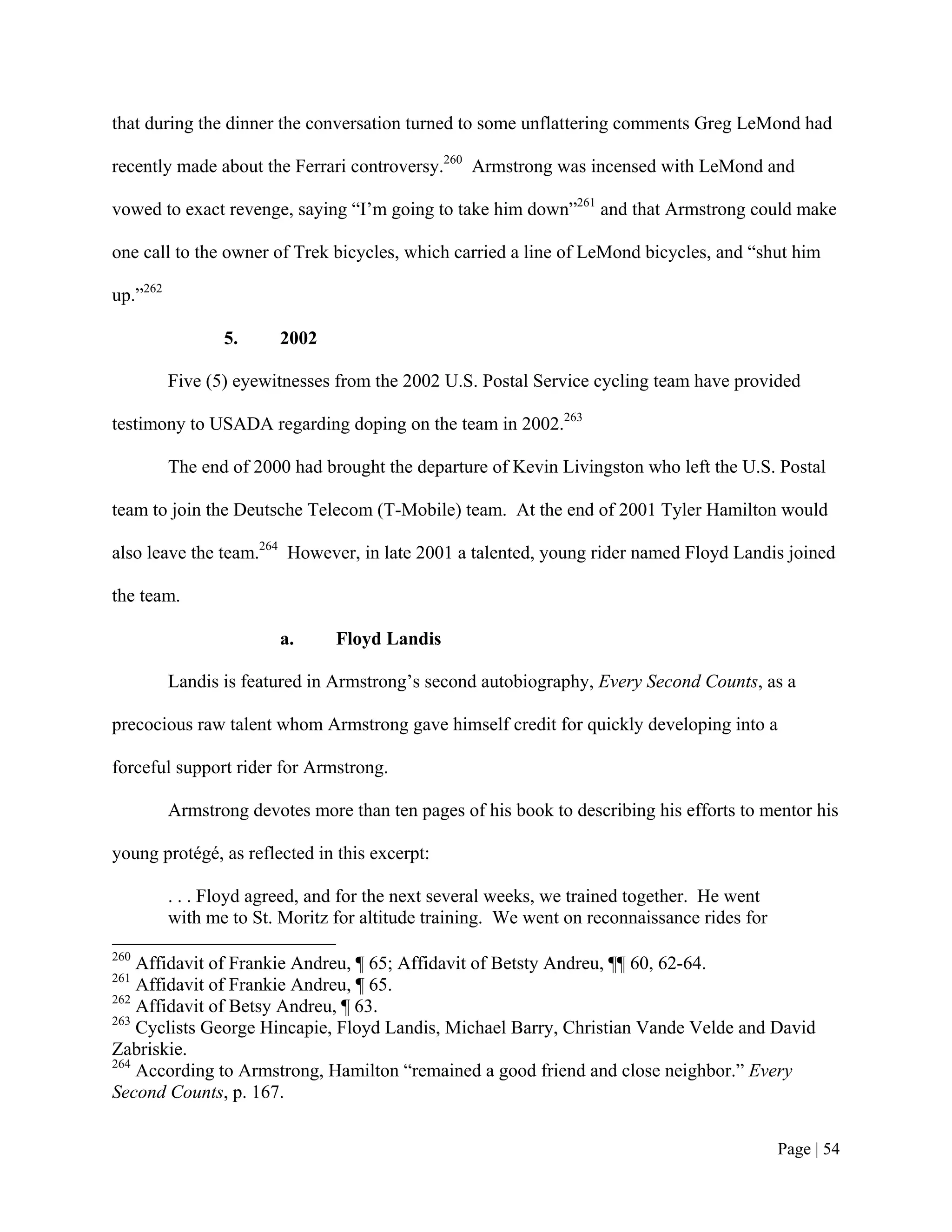 that during the dinner the conversation turned to some unflattering comments Greg LeMond had

recently made about the Ferrari controversy.260 Armstrong was incensed with LeMond and

vowed to exact revenge, saying “I’m going to take him down”261 and that Armstrong could make

one call to the owner of Trek bicycles, which carried a line of LeMond bicycles, and “shut him

up.”262

                 5.     2002

          Five (5) eyewitnesses from the 2002 U.S. Postal Service cycling team have provided

testimony to USADA regarding doping on the team in 2002.263

          The end of 2000 had brought the departure of Kevin Livingston who left the U.S. Postal

team to join the Deutsche Telecom (T-Mobile) team. At the end of 2001 Tyler Hamilton would

also leave the team.264 However, in late 2001 a talented, young rider named Floyd Landis joined

the team.

                        a.      Floyd Landis

          Landis is featured in Armstrong’s second autobiography, Every Second Counts, as a

precocious raw talent whom Armstrong gave himself credit for quickly developing into a

forceful support rider for Armstrong.

          Armstrong devotes more than ten pages of his book to describing his efforts to mentor his

young protégé, as reflected in this excerpt:

          . . . Floyd agreed, and for the next several weeks, we trained together. He went
          with me to St. Moritz for altitude training. We went on reconnaissance rides for
260
    Affidavit of Frankie Andreu, ¶ 65; Affidavit of Betsty Andreu, ¶¶ 60, 62-64.
261
    Affidavit of Frankie Andreu, ¶ 65.
262
    Affidavit of Betsy Andreu, ¶ 63.
263
    Cyclists George Hincapie, Floyd Landis, Michael Barry, Christian Vande Velde and David
Zabriskie.
264
    According to Armstrong, Hamilton “remained a good friend and close neighbor.” Every
Second Counts, p. 167.


                                                                                             Page | 54
 
