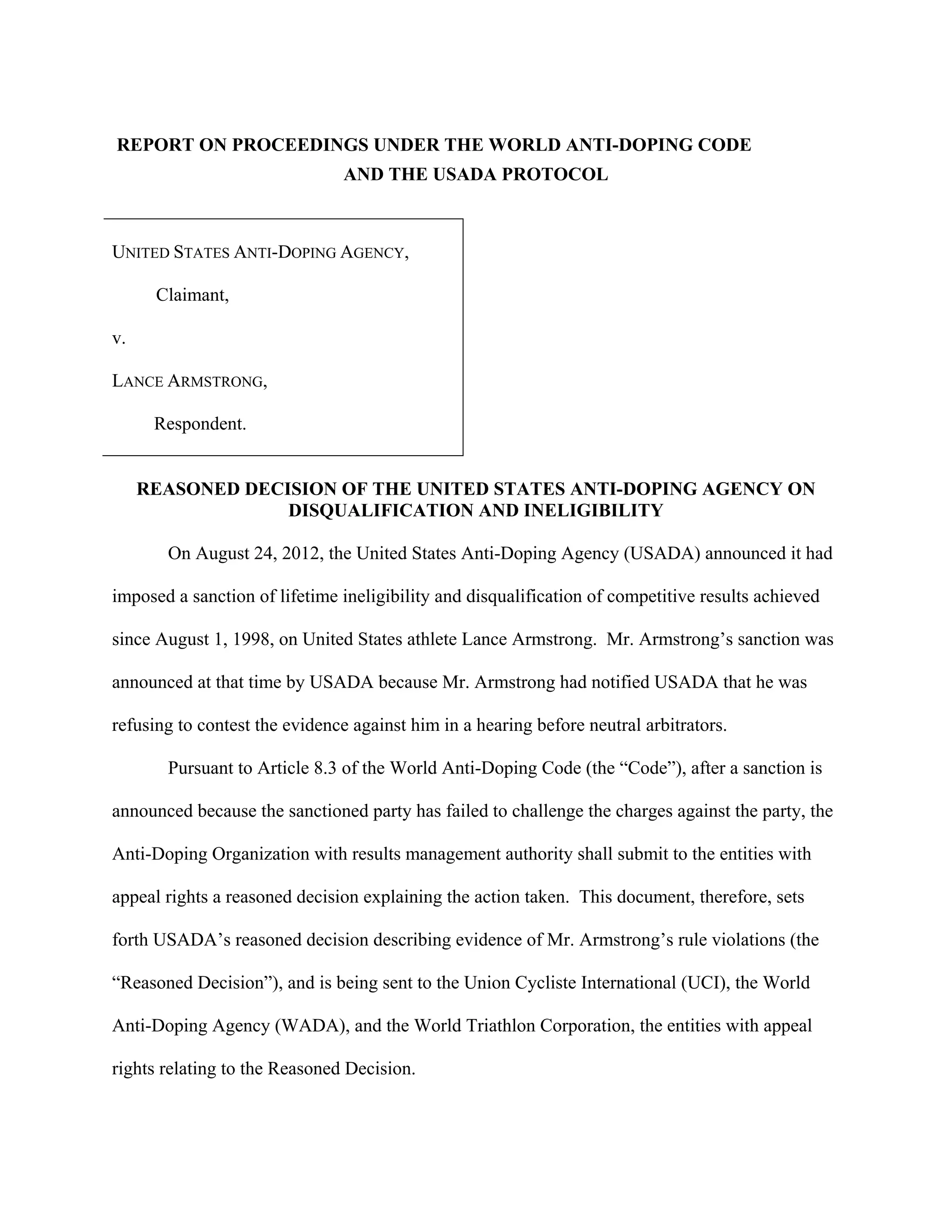 REPORT ON PROCEEDINGS UNDER THE WORLD ANTI-DOPING CODE
                               AND THE USADA PROTOCOL



UNITED STATES ANTI-DOPING AGENCY,

      Claimant,

v.

LANCE ARMSTRONG,

      Respondent.


     REASONED DECISION OF THE UNITED STATES ANTI-DOPING AGENCY ON
                  DISQUALIFICATION AND INELIGIBILITY

       On August 24, 2012, the United States Anti-Doping Agency (USADA) announced it had

imposed a sanction of lifetime ineligibility and disqualification of competitive results achieved

since August 1, 1998, on United States athlete Lance Armstrong. Mr. Armstrong’s sanction was

announced at that time by USADA because Mr. Armstrong had notified USADA that he was

refusing to contest the evidence against him in a hearing before neutral arbitrators.

       Pursuant to Article 8.3 of the World Anti-Doping Code (the “Code”), after a sanction is

announced because the sanctioned party has failed to challenge the charges against the party, the

Anti-Doping Organization with results management authority shall submit to the entities with

appeal rights a reasoned decision explaining the action taken. This document, therefore, sets

forth USADA’s reasoned decision describing evidence of Mr. Armstrong’s rule violations (the

“Reasoned Decision”), and is being sent to the Union Cycliste International (UCI), the World

Anti-Doping Agency (WADA), and the World Triathlon Corporation, the entities with appeal

rights relating to the Reasoned Decision.
 