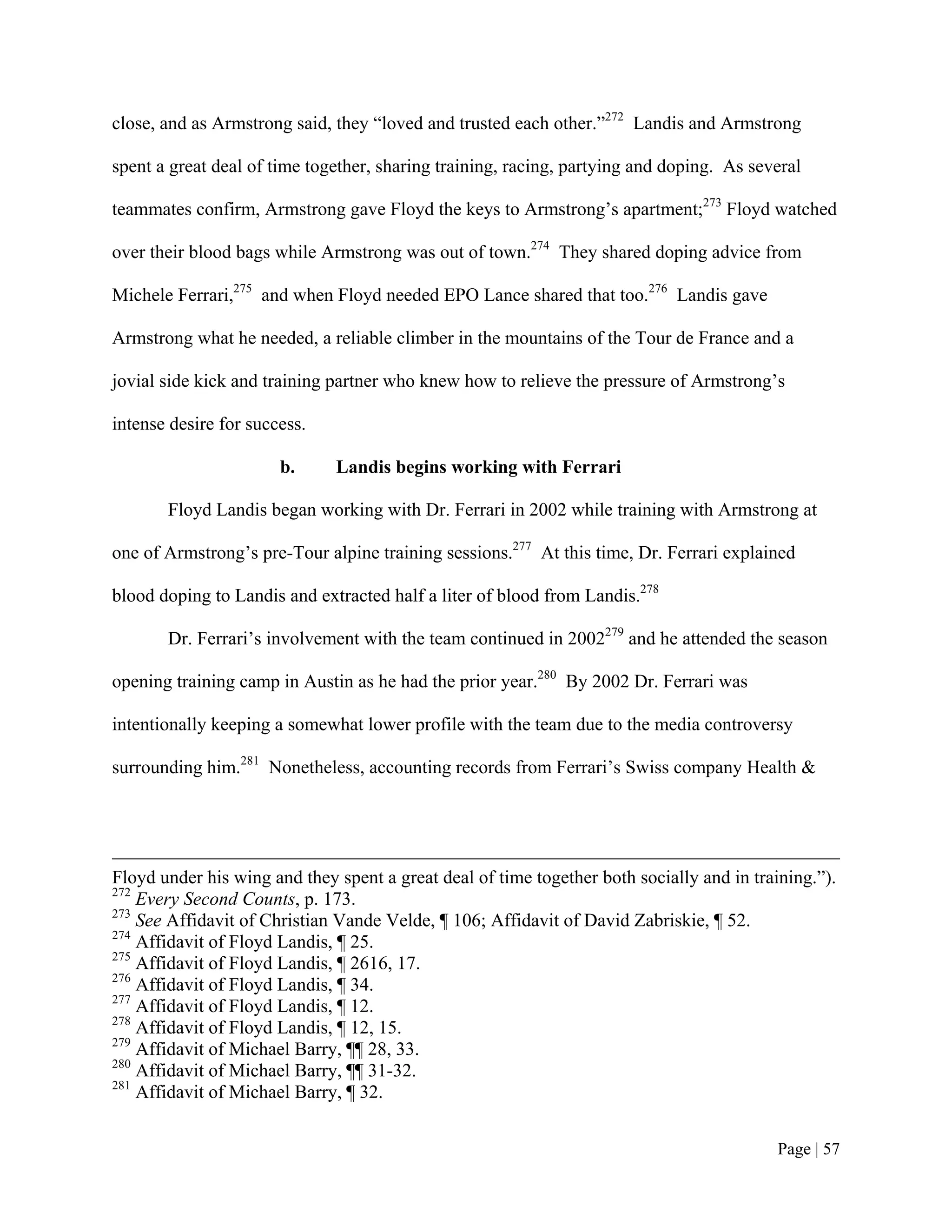 close, and as Armstrong said, they “loved and trusted each other.”272 Landis and Armstrong

spent a great deal of time together, sharing training, racing, partying and doping. As several

teammates confirm, Armstrong gave Floyd the keys to Armstrong’s apartment;273 Floyd watched

over their blood bags while Armstrong was out of town.274 They shared doping advice from

Michele Ferrari,275 and when Floyd needed EPO Lance shared that too.276 Landis gave

Armstrong what he needed, a reliable climber in the mountains of the Tour de France and a

jovial side kick and training partner who knew how to relieve the pressure of Armstrong’s

intense desire for success.

                       b.     Landis begins working with Ferrari

       Floyd Landis began working with Dr. Ferrari in 2002 while training with Armstrong at

one of Armstrong’s pre-Tour alpine training sessions.277 At this time, Dr. Ferrari explained

blood doping to Landis and extracted half a liter of blood from Landis.278

       Dr. Ferrari’s involvement with the team continued in 2002279 and he attended the season

opening training camp in Austin as he had the prior year.280 By 2002 Dr. Ferrari was

intentionally keeping a somewhat lower profile with the team due to the media controversy

surrounding him.281 Nonetheless, accounting records from Ferrari’s Swiss company Health &




Floyd under his wing and they spent a great deal of time together both socially and in training.”).
272
    Every Second Counts, p. 173.
273
    See Affidavit of Christian Vande Velde, ¶ 106; Affidavit of David Zabriskie, ¶ 52.
274
    Affidavit of Floyd Landis, ¶ 25.
275
    Affidavit of Floyd Landis, ¶ 2616, 17.
276
    Affidavit of Floyd Landis, ¶ 34.
277
    Affidavit of Floyd Landis, ¶ 12.
278
    Affidavit of Floyd Landis, ¶ 12, 15.
279
    Affidavit of Michael Barry, ¶¶ 28, 33.
280
    Affidavit of Michael Barry, ¶¶ 31-32.
281
    Affidavit of Michael Barry, ¶ 32.


                                                                                           Page | 57
 