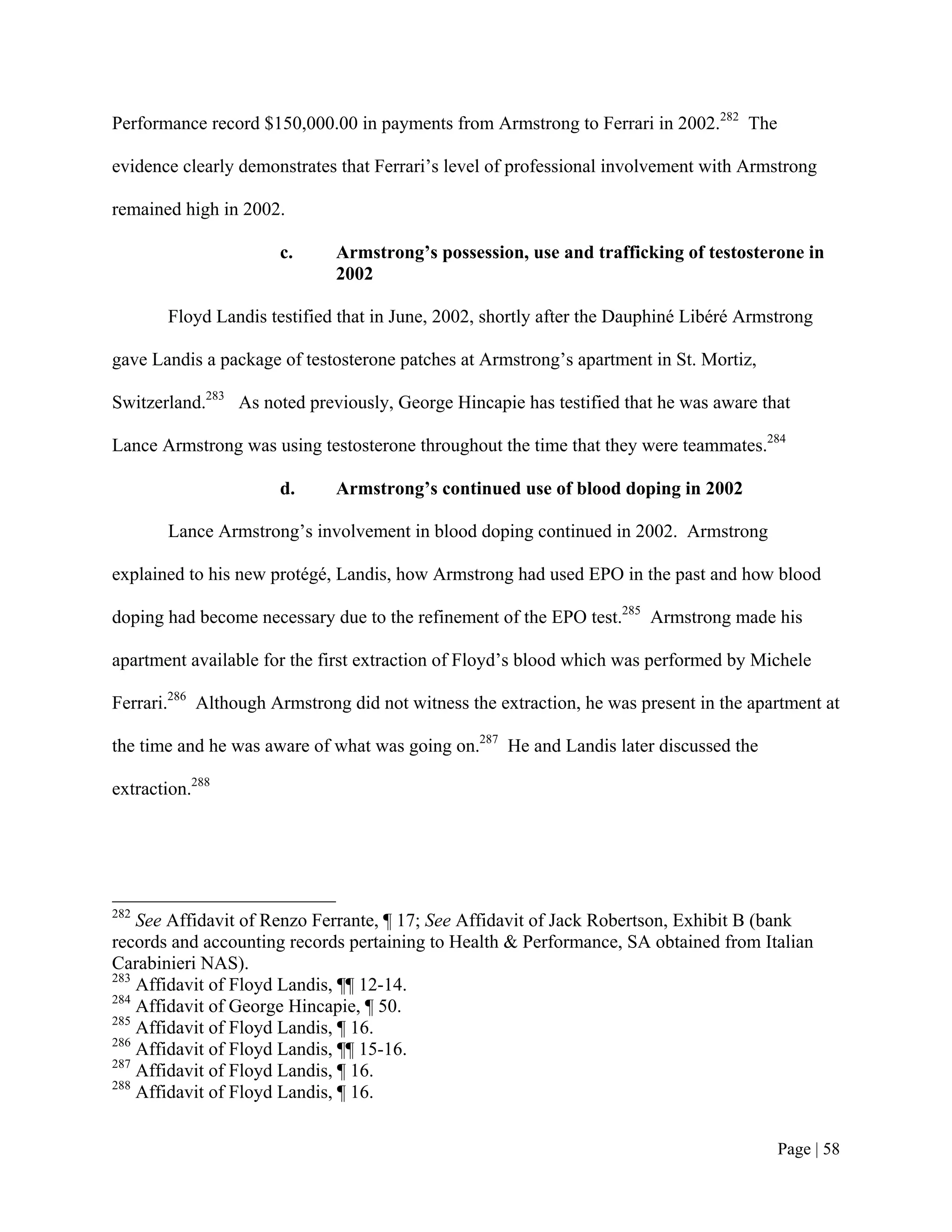 Performance record $150,000.00 in payments from Armstrong to Ferrari in 2002.282 The

evidence clearly demonstrates that Ferrari’s level of professional involvement with Armstrong

remained high in 2002.

                      c.     Armstrong’s possession, use and trafficking of testosterone in
                             2002

       Floyd Landis testified that in June, 2002, shortly after the Dauphiné Libéré Armstrong

gave Landis a package of testosterone patches at Armstrong’s apartment in St. Mortiz,

Switzerland.283 As noted previously, George Hincapie has testified that he was aware that

Lance Armstrong was using testosterone throughout the time that they were teammates.284

                      d.     Armstrong’s continued use of blood doping in 2002

       Lance Armstrong’s involvement in blood doping continued in 2002. Armstrong

explained to his new protégé, Landis, how Armstrong had used EPO in the past and how blood

doping had become necessary due to the refinement of the EPO test.285 Armstrong made his

apartment available for the first extraction of Floyd’s blood which was performed by Michele

Ferrari.286 Although Armstrong did not witness the extraction, he was present in the apartment at

the time and he was aware of what was going on.287 He and Landis later discussed the

extraction.288




282
    See Affidavit of Renzo Ferrante, ¶ 17; See Affidavit of Jack Robertson, Exhibit B (bank
records and accounting records pertaining to Health & Performance, SA obtained from Italian
Carabinieri NAS).
283
    Affidavit of Floyd Landis, ¶¶ 12-14.
284
    Affidavit of George Hincapie, ¶ 50.
285
    Affidavit of Floyd Landis, ¶ 16.
286
    Affidavit of Floyd Landis, ¶¶ 15-16.
287
    Affidavit of Floyd Landis, ¶ 16.
288
    Affidavit of Floyd Landis, ¶ 16.


                                                                                        Page | 58
 