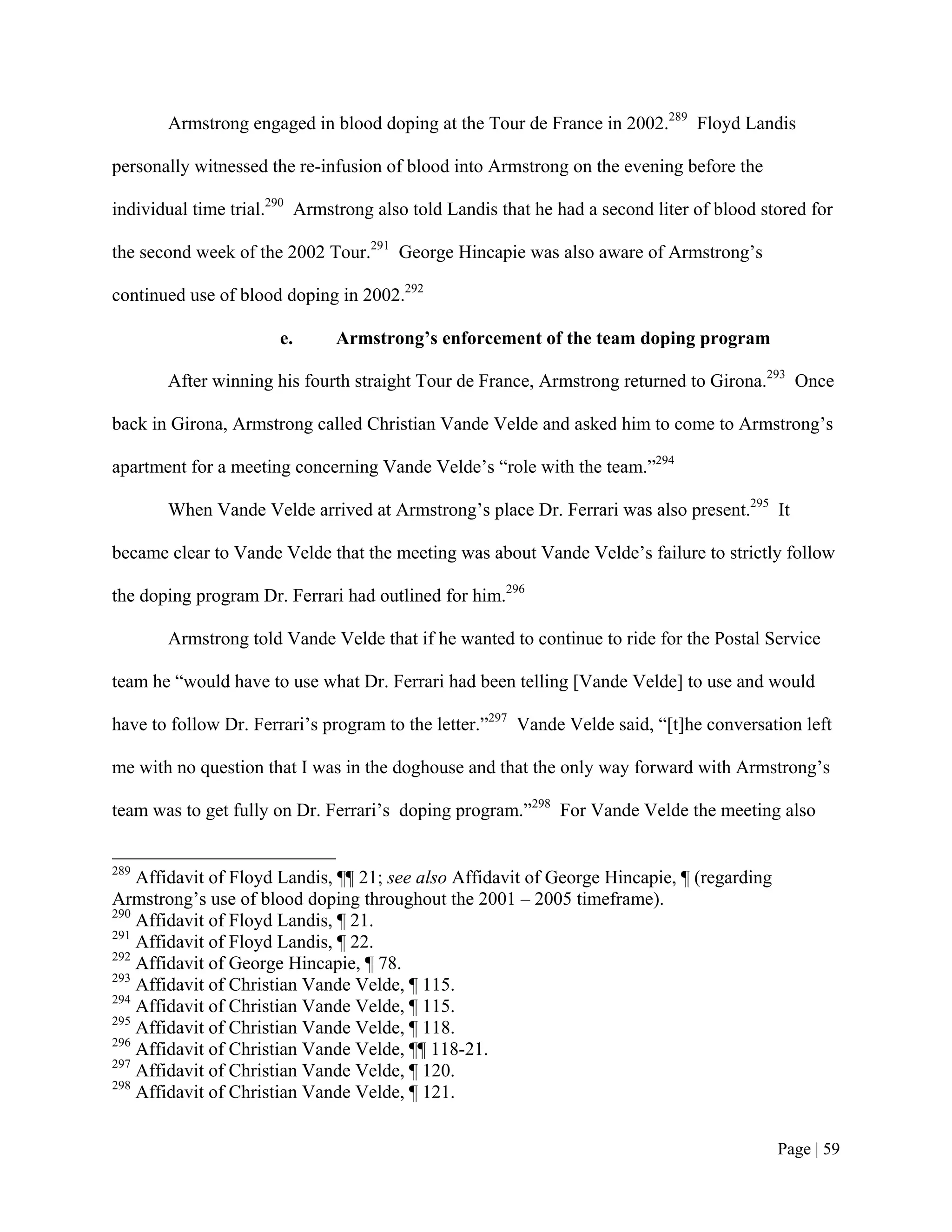 Armstrong engaged in blood doping at the Tour de France in 2002.289 Floyd Landis

personally witnessed the re-infusion of blood into Armstrong on the evening before the

individual time trial.290 Armstrong also told Landis that he had a second liter of blood stored for

the second week of the 2002 Tour.291 George Hincapie was also aware of Armstrong’s

continued use of blood doping in 2002.292

                       e.     Armstrong’s enforcement of the team doping program

       After winning his fourth straight Tour de France, Armstrong returned to Girona.293 Once

back in Girona, Armstrong called Christian Vande Velde and asked him to come to Armstrong’s

apartment for a meeting concerning Vande Velde’s “role with the team.”294

       When Vande Velde arrived at Armstrong’s place Dr. Ferrari was also present.295 It

became clear to Vande Velde that the meeting was about Vande Velde’s failure to strictly follow

the doping program Dr. Ferrari had outlined for him.296

       Armstrong told Vande Velde that if he wanted to continue to ride for the Postal Service

team he “would have to use what Dr. Ferrari had been telling [Vande Velde] to use and would

have to follow Dr. Ferrari’s program to the letter.”297 Vande Velde said, “[t]he conversation left

me with no question that I was in the doghouse and that the only way forward with Armstrong’s

team was to get fully on Dr. Ferrari’s doping program.”298 For Vande Velde the meeting also


289
    Affidavit of Floyd Landis, ¶¶ 21; see also Affidavit of George Hincapie, ¶ (regarding
Armstrong’s use of blood doping throughout the 2001 – 2005 timeframe).
290
    Affidavit of Floyd Landis, ¶ 21.
291
    Affidavit of Floyd Landis, ¶ 22.
292
    Affidavit of George Hincapie, ¶ 78.
293
    Affidavit of Christian Vande Velde, ¶ 115.
294
    Affidavit of Christian Vande Velde, ¶ 115.
295
    Affidavit of Christian Vande Velde, ¶ 118.
296
    Affidavit of Christian Vande Velde, ¶¶ 118-21.
297
    Affidavit of Christian Vande Velde, ¶ 120.
298
    Affidavit of Christian Vande Velde, ¶ 121.


                                                                                            Page | 59
 