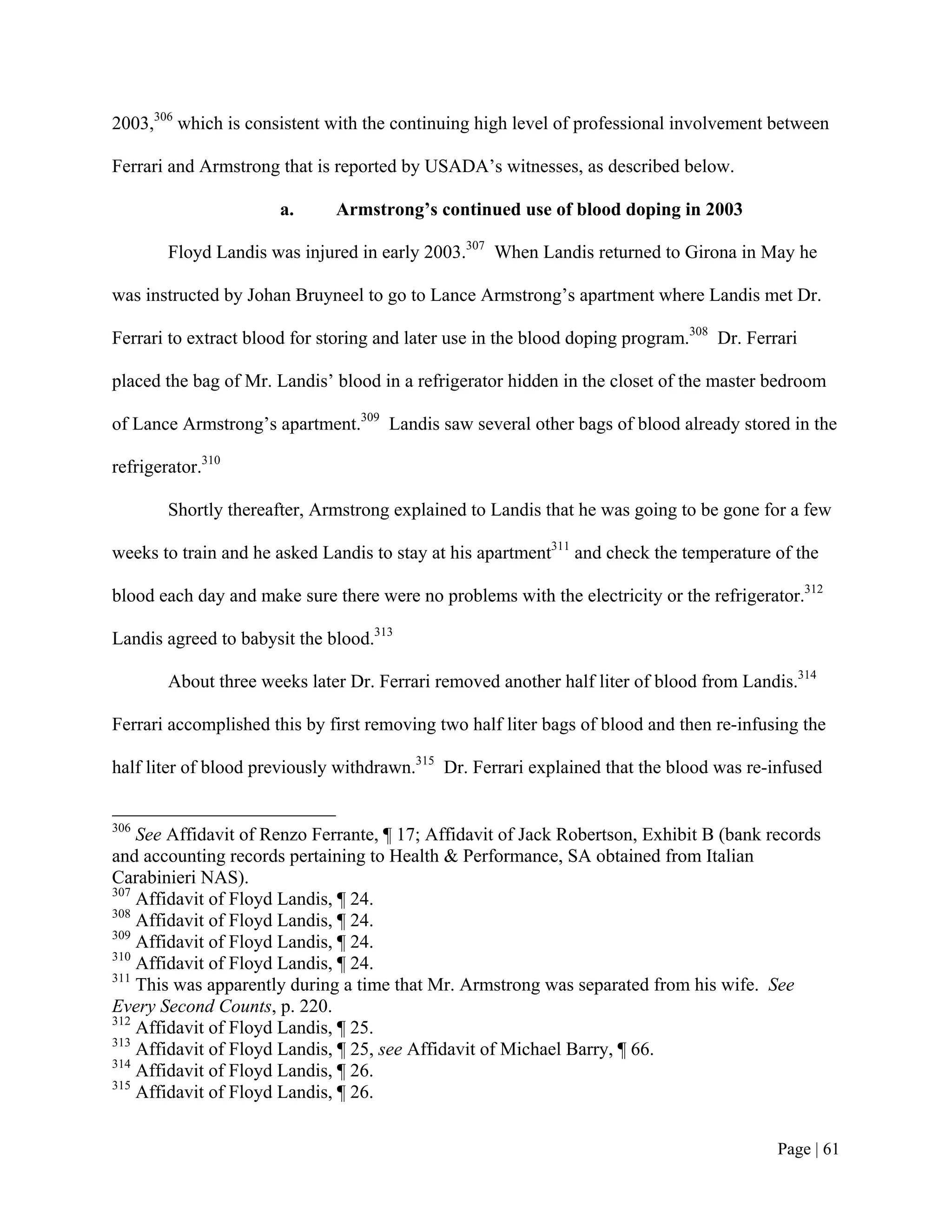 2003,306 which is consistent with the continuing high level of professional involvement between

Ferrari and Armstrong that is reported by USADA’s witnesses, as described below.

                       a.     Armstrong’s continued use of blood doping in 2003

        Floyd Landis was injured in early 2003.307 When Landis returned to Girona in May he

was instructed by Johan Bruyneel to go to Lance Armstrong’s apartment where Landis met Dr.

Ferrari to extract blood for storing and later use in the blood doping program.308 Dr. Ferrari

placed the bag of Mr. Landis’ blood in a refrigerator hidden in the closet of the master bedroom

of Lance Armstrong’s apartment.309 Landis saw several other bags of blood already stored in the

refrigerator.310

        Shortly thereafter, Armstrong explained to Landis that he was going to be gone for a few

weeks to train and he asked Landis to stay at his apartment311 and check the temperature of the

blood each day and make sure there were no problems with the electricity or the refrigerator.312

Landis agreed to babysit the blood.313

        About three weeks later Dr. Ferrari removed another half liter of blood from Landis.314

Ferrari accomplished this by first removing two half liter bags of blood and then re-infusing the

half liter of blood previously withdrawn.315 Dr. Ferrari explained that the blood was re-infused


306
    See Affidavit of Renzo Ferrante, ¶ 17; Affidavit of Jack Robertson, Exhibit B (bank records
and accounting records pertaining to Health & Performance, SA obtained from Italian
Carabinieri NAS).
307
    Affidavit of Floyd Landis, ¶ 24.
308
    Affidavit of Floyd Landis, ¶ 24.
309
    Affidavit of Floyd Landis, ¶ 24.
310
    Affidavit of Floyd Landis, ¶ 24.
311
    This was apparently during a time that Mr. Armstrong was separated from his wife. See
Every Second Counts, p. 220.
312
    Affidavit of Floyd Landis, ¶ 25.
313
    Affidavit of Floyd Landis, ¶ 25, see Affidavit of Michael Barry, ¶ 66.
314
    Affidavit of Floyd Landis, ¶ 26.
315
    Affidavit of Floyd Landis, ¶ 26.


                                                                                           Page | 61
 