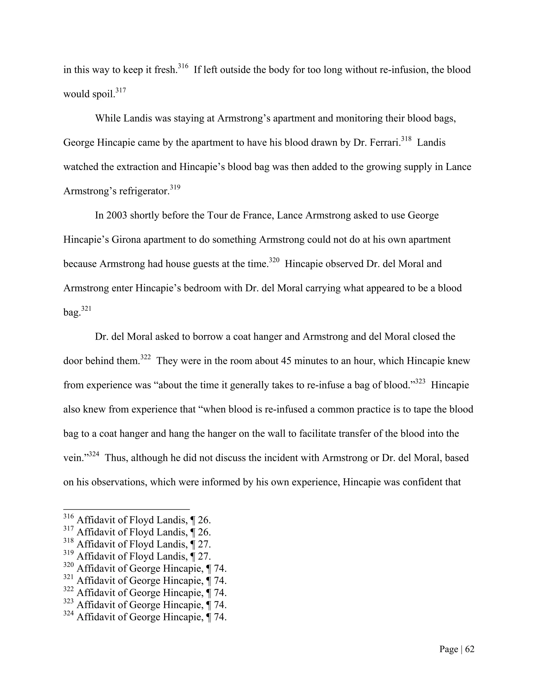 in this way to keep it fresh.316 If left outside the body for too long without re-infusion, the blood

would spoil.317

          While Landis was staying at Armstrong’s apartment and monitoring their blood bags,

George Hincapie came by the apartment to have his blood drawn by Dr. Ferrari.318 Landis

watched the extraction and Hincapie’s blood bag was then added to the growing supply in Lance

Armstrong’s refrigerator.319

          In 2003 shortly before the Tour de France, Lance Armstrong asked to use George

Hincapie’s Girona apartment to do something Armstrong could not do at his own apartment

because Armstrong had house guests at the time.320 Hincapie observed Dr. del Moral and

Armstrong enter Hincapie’s bedroom with Dr. del Moral carrying what appeared to be a blood

bag.321

          Dr. del Moral asked to borrow a coat hanger and Armstrong and del Moral closed the

door behind them.322 They were in the room about 45 minutes to an hour, which Hincapie knew

from experience was “about the time it generally takes to re-infuse a bag of blood.”323 Hincapie

also knew from experience that “when blood is re-infused a common practice is to tape the blood

bag to a coat hanger and hang the hanger on the wall to facilitate transfer of the blood into the

vein.”324 Thus, although he did not discuss the incident with Armstrong or Dr. del Moral, based

on his observations, which were informed by his own experience, Hincapie was confident that


316
    Affidavit of Floyd Landis, ¶ 26.
317
    Affidavit of Floyd Landis, ¶ 26.
318
    Affidavit of Floyd Landis, ¶ 27.
319
    Affidavit of Floyd Landis, ¶ 27.
320
    Affidavit of George Hincapie, ¶ 74.
321
    Affidavit of George Hincapie, ¶ 74.
322
    Affidavit of George Hincapie, ¶ 74.
323
    Affidavit of George Hincapie, ¶ 74.
324
    Affidavit of George Hincapie, ¶ 74.


                                                                                             Page | 62
 