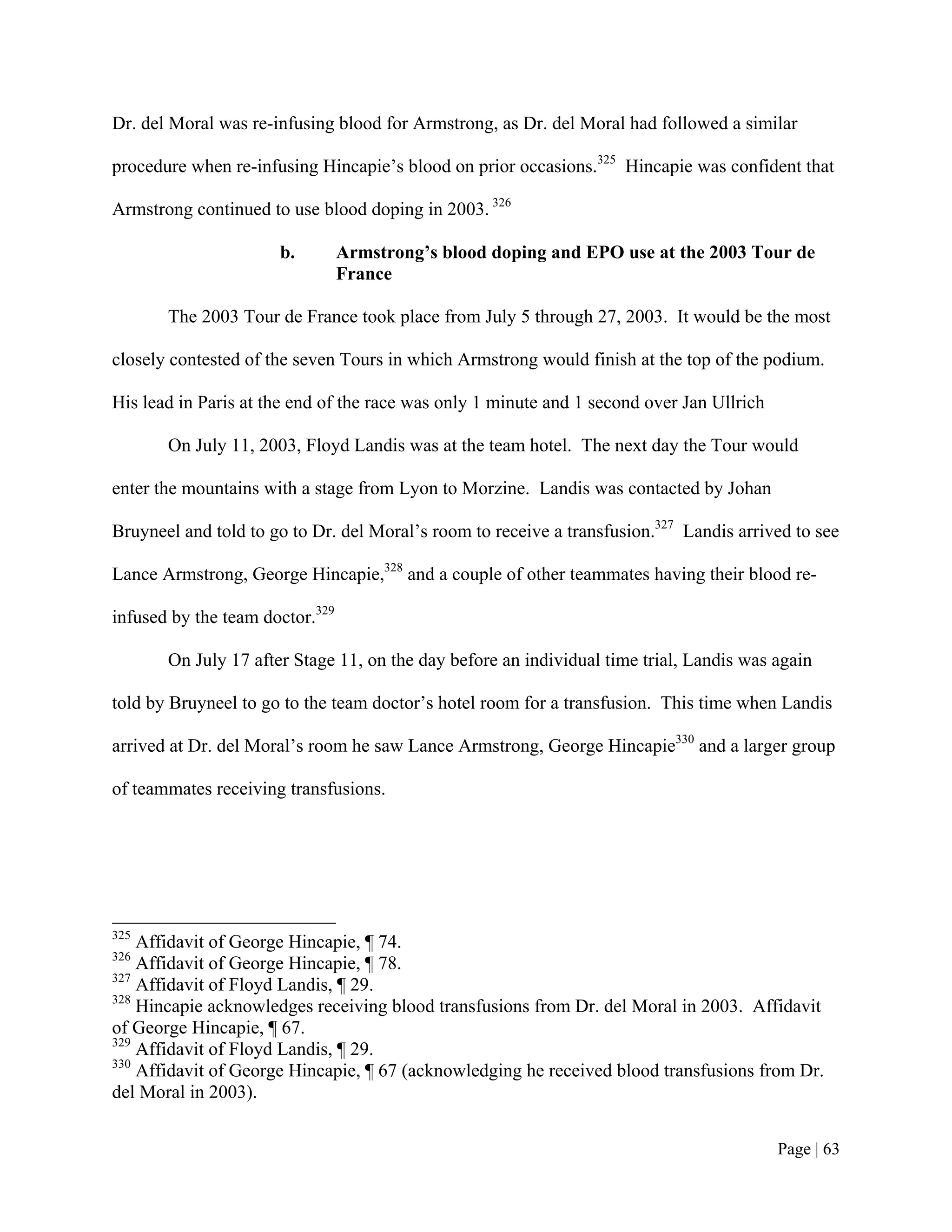 Dr. del Moral was re-infusing blood for Armstrong, as Dr. del Moral had followed a similar

procedure when re-infusing Hincapie’s blood on prior occasions.325 Hincapie was confident that

Armstrong continued to use blood doping in 2003. 326

                      b.         Armstrong’s blood doping and EPO use at the 2003 Tour de
                                 France

       The 2003 Tour de France took place from July 5 through 27, 2003. It would be the most

closely contested of the seven Tours in which Armstrong would finish at the top of the podium.

His lead in Paris at the end of the race was only 1 minute and 1 second over Jan Ullrich

       On July 11, 2003, Floyd Landis was at the team hotel. The next day the Tour would

enter the mountains with a stage from Lyon to Morzine. Landis was contacted by Johan

Bruyneel and told to go to Dr. del Moral’s room to receive a transfusion.327 Landis arrived to see

Lance Armstrong, George Hincapie,328 and a couple of other teammates having their blood re-

infused by the team doctor.329

       On July 17 after Stage 11, on the day before an individual time trial, Landis was again

told by Bruyneel to go to the team doctor’s hotel room for a transfusion. This time when Landis

arrived at Dr. del Moral’s room he saw Lance Armstrong, George Hincapie330 and a larger group

of teammates receiving transfusions.




325
    Affidavit of George Hincapie, ¶ 74.
326
    Affidavit of George Hincapie, ¶ 78.
327
    Affidavit of Floyd Landis, ¶ 29.
328
    Hincapie acknowledges receiving blood transfusions from Dr. del Moral in 2003. Affidavit
of George Hincapie, ¶ 67.
329
    Affidavit of Floyd Landis, ¶ 29.
330
    Affidavit of George Hincapie, ¶ 67 (acknowledging he received blood transfusions from Dr.
del Moral in 2003).


                                                                                           Page | 63
 