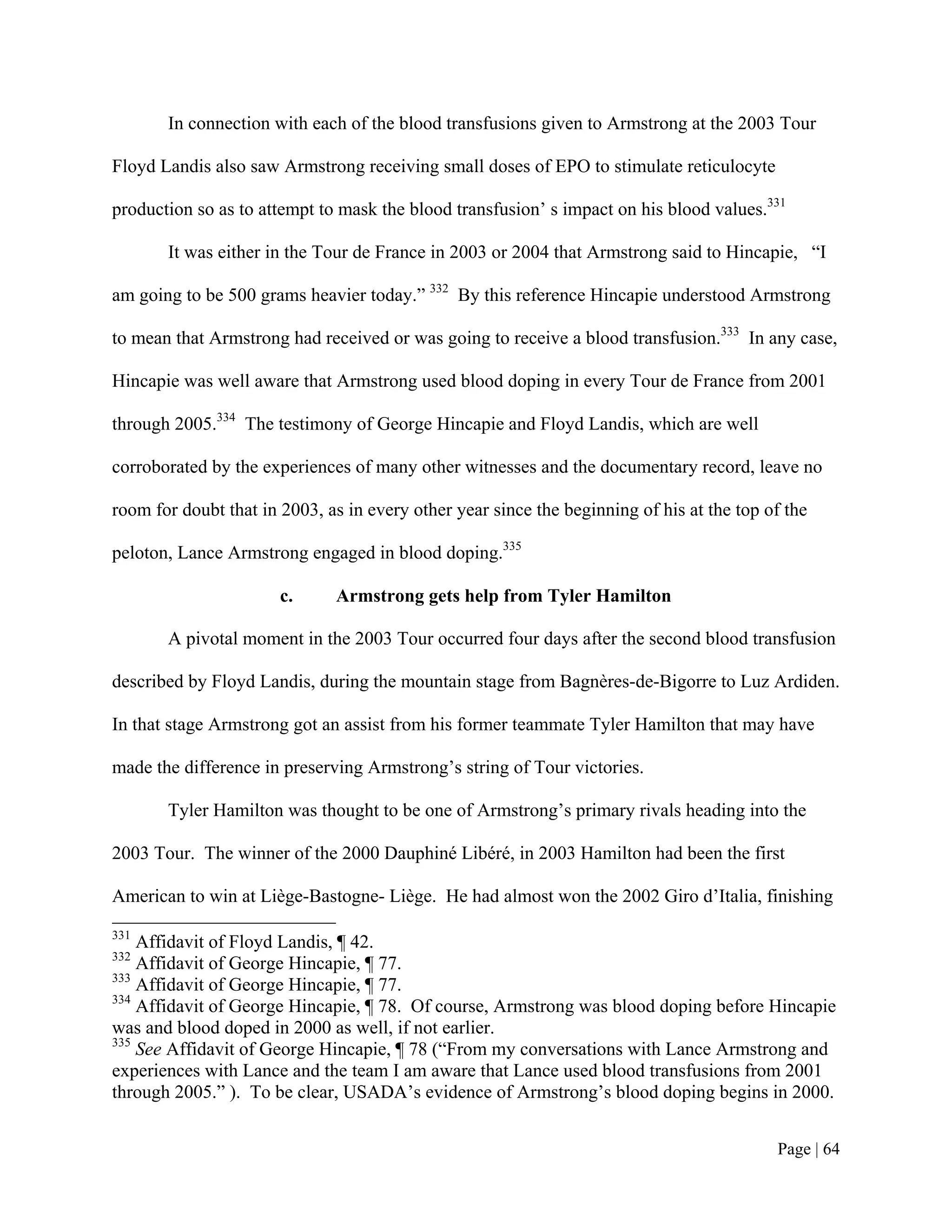 In connection with each of the blood transfusions given to Armstrong at the 2003 Tour

Floyd Landis also saw Armstrong receiving small doses of EPO to stimulate reticulocyte

production so as to attempt to mask the blood transfusion’ s impact on his blood values.331

       It was either in the Tour de France in 2003 or 2004 that Armstrong said to Hincapie, “I

am going to be 500 grams heavier today.” 332 By this reference Hincapie understood Armstrong

to mean that Armstrong had received or was going to receive a blood transfusion.333 In any case,

Hincapie was well aware that Armstrong used blood doping in every Tour de France from 2001

through 2005.334 The testimony of George Hincapie and Floyd Landis, which are well

corroborated by the experiences of many other witnesses and the documentary record, leave no

room for doubt that in 2003, as in every other year since the beginning of his at the top of the

peloton, Lance Armstrong engaged in blood doping.335

                       c.     Armstrong gets help from Tyler Hamilton

       A pivotal moment in the 2003 Tour occurred four days after the second blood transfusion

described by Floyd Landis, during the mountain stage from Bagnères-de-Bigorre to Luz Ardiden.

In that stage Armstrong got an assist from his former teammate Tyler Hamilton that may have

made the difference in preserving Armstrong’s string of Tour victories.

       Tyler Hamilton was thought to be one of Armstrong’s primary rivals heading into the

2003 Tour. The winner of the 2000 Dauphiné Libéré, in 2003 Hamilton had been the first

American to win at Liège-Bastogne- Liège. He had almost won the 2002 Giro d’Italia, finishing
331
    Affidavit of Floyd Landis, ¶ 42.
332
    Affidavit of George Hincapie, ¶ 77.
333
    Affidavit of George Hincapie, ¶ 77.
334
    Affidavit of George Hincapie, ¶ 78. Of course, Armstrong was blood doping before Hincapie
was and blood doped in 2000 as well, if not earlier.
335
    See Affidavit of George Hincapie, ¶ 78 (“From my conversations with Lance Armstrong and
experiences with Lance and the team I am aware that Lance used blood transfusions from 2001
through 2005.” ). To be clear, USADA’s evidence of Armstrong’s blood doping begins in 2000.


                                                                                           Page | 64
 
