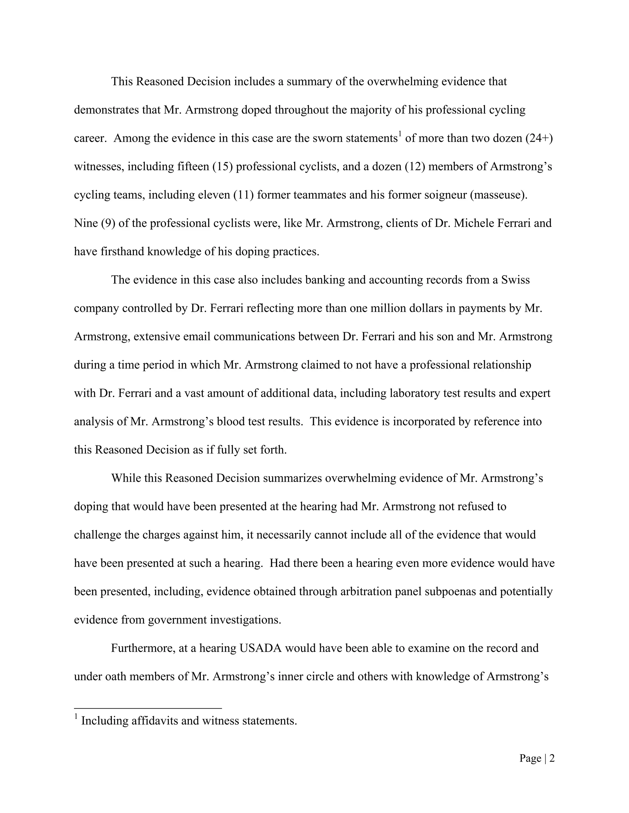 This Reasoned Decision includes a summary of the overwhelming evidence that

demonstrates that Mr. Armstrong doped throughout the majority of his professional cycling

career. Among the evidence in this case are the sworn statements1 of more than two dozen (24+)

witnesses, including fifteen (15) professional cyclists, and a dozen (12) members of Armstrong’s

cycling teams, including eleven (11) former teammates and his former soigneur (masseuse).

Nine (9) of the professional cyclists were, like Mr. Armstrong, clients of Dr. Michele Ferrari and

have firsthand knowledge of his doping practices.

          The evidence in this case also includes banking and accounting records from a Swiss

company controlled by Dr. Ferrari reflecting more than one million dollars in payments by Mr.

Armstrong, extensive email communications between Dr. Ferrari and his son and Mr. Armstrong

during a time period in which Mr. Armstrong claimed to not have a professional relationship

with Dr. Ferrari and a vast amount of additional data, including laboratory test results and expert

analysis of Mr. Armstrong’s blood test results. This evidence is incorporated by reference into

this Reasoned Decision as if fully set forth.

          While this Reasoned Decision summarizes overwhelming evidence of Mr. Armstrong’s

doping that would have been presented at the hearing had Mr. Armstrong not refused to

challenge the charges against him, it necessarily cannot include all of the evidence that would

have been presented at such a hearing. Had there been a hearing even more evidence would have

been presented, including, evidence obtained through arbitration panel subpoenas and potentially

evidence from government investigations.

          Furthermore, at a hearing USADA would have been able to examine on the record and

under oath members of Mr. Armstrong’s inner circle and others with knowledge of Armstrong’s


1
    Including affidavits and witness statements.


                                                                                            Page | 2
 