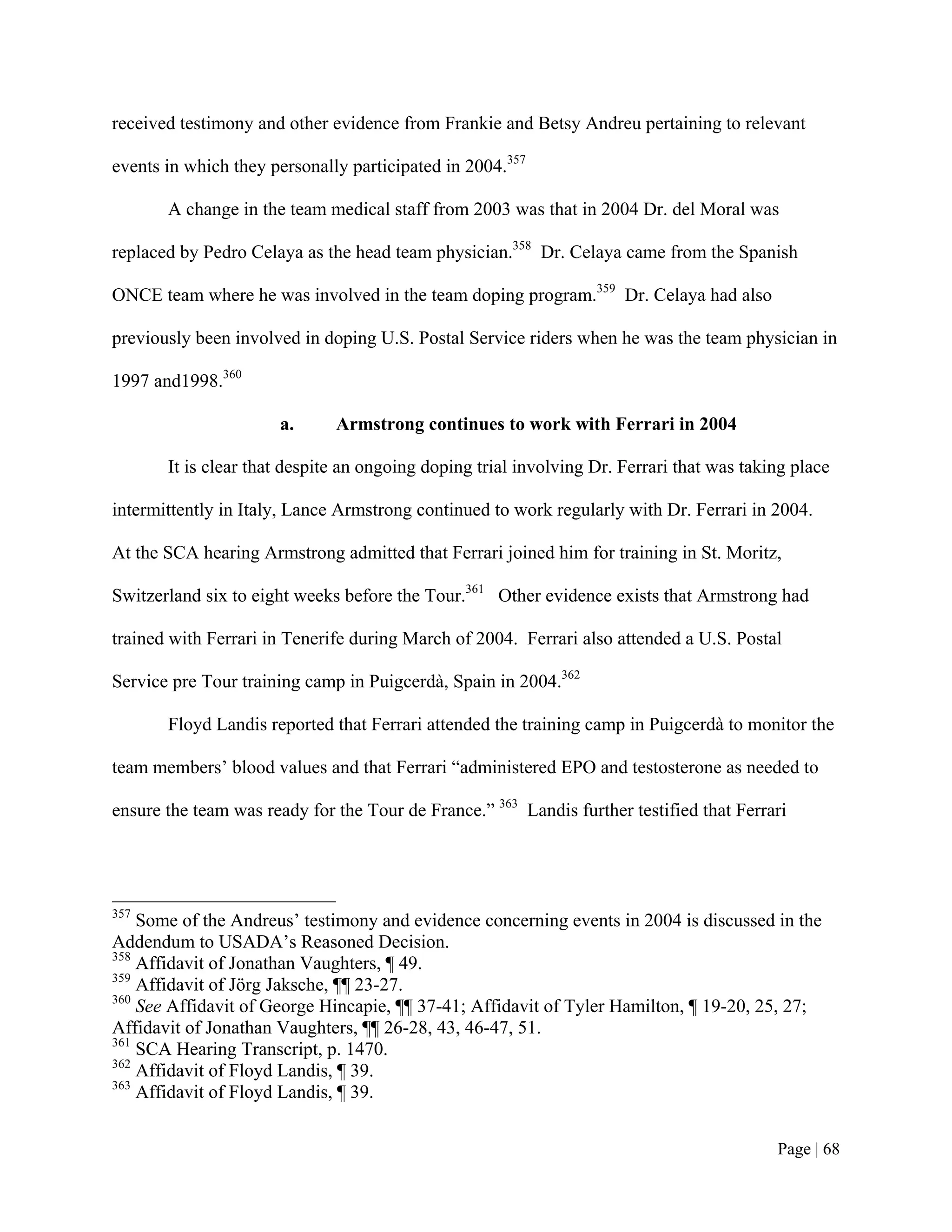 received testimony and other evidence from Frankie and Betsy Andreu pertaining to relevant

events in which they personally participated in 2004.357

       A change in the team medical staff from 2003 was that in 2004 Dr. del Moral was

replaced by Pedro Celaya as the head team physician.358 Dr. Celaya came from the Spanish

ONCE team where he was involved in the team doping program.359 Dr. Celaya had also

previously been involved in doping U.S. Postal Service riders when he was the team physician in

1997 and1998.360

                      a.      Armstrong continues to work with Ferrari in 2004

       It is clear that despite an ongoing doping trial involving Dr. Ferrari that was taking place

intermittently in Italy, Lance Armstrong continued to work regularly with Dr. Ferrari in 2004.

At the SCA hearing Armstrong admitted that Ferrari joined him for training in St. Moritz,

Switzerland six to eight weeks before the Tour.361 Other evidence exists that Armstrong had

trained with Ferrari in Tenerife during March of 2004. Ferrari also attended a U.S. Postal

Service pre Tour training camp in Puigcerdà, Spain in 2004.362

       Floyd Landis reported that Ferrari attended the training camp in Puigcerdà to monitor the

team members’ blood values and that Ferrari “administered EPO and testosterone as needed to

ensure the team was ready for the Tour de France.” 363 Landis further testified that Ferrari




357
    Some of the Andreus’ testimony and evidence concerning events in 2004 is discussed in the
Addendum to USADA’s Reasoned Decision.
358
    Affidavit of Jonathan Vaughters, ¶ 49.
359
    Affidavit of Jörg Jaksche, ¶¶ 23-27.
360
    See Affidavit of George Hincapie, ¶¶ 37-41; Affidavit of Tyler Hamilton, ¶ 19-20, 25, 27;
Affidavit of Jonathan Vaughters, ¶¶ 26-28, 43, 46-47, 51.
361
    SCA Hearing Transcript, p. 1470.
362
    Affidavit of Floyd Landis, ¶ 39.
363
    Affidavit of Floyd Landis, ¶ 39.


                                                                                           Page | 68
 