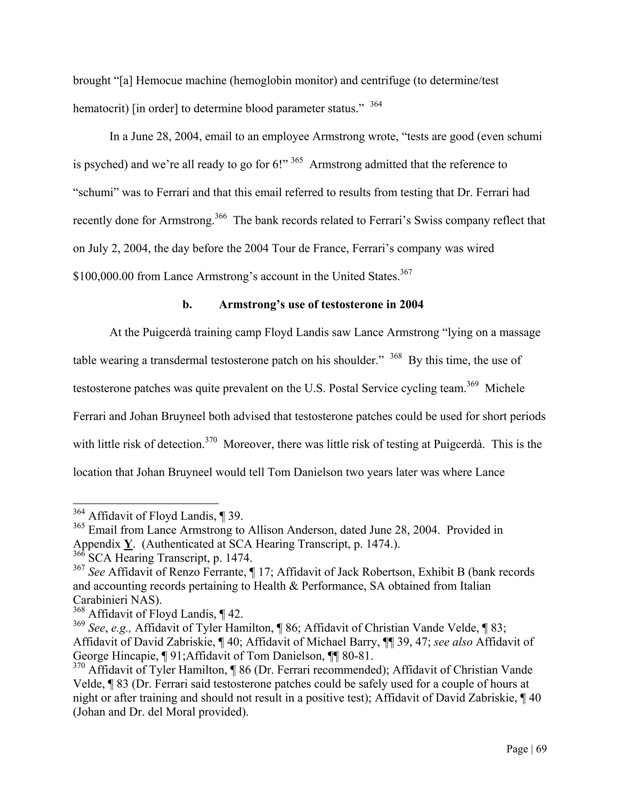 brought “[a] Hemocue machine (hemoglobin monitor) and centrifuge (to determine/test
                                                                364
hematocrit) [in order] to determine blood parameter status.”

       In a June 28, 2004, email to an employee Armstrong wrote, “tests are good (even schumi

is psyched) and we’re all ready to go for 6!” 365 Armstrong admitted that the reference to

“schumi” was to Ferrari and that this email referred to results from testing that Dr. Ferrari had

recently done for Armstrong.366 The bank records related to Ferrari’s Swiss company reflect that

on July 2, 2004, the day before the 2004 Tour de France, Ferrari’s company was wired

$100,000.00 from Lance Armstrong’s account in the United States.367

                       b.      Armstrong’s use of testosterone in 2004

       At the Puigcerdà training camp Floyd Landis saw Lance Armstrong “lying on a massage
                                                                      368
table wearing a transdermal testosterone patch on his shoulder.”            By this time, the use of

testosterone patches was quite prevalent on the U.S. Postal Service cycling team.369 Michele

Ferrari and Johan Bruyneel both advised that testosterone patches could be used for short periods

with little risk of detection.370 Moreover, there was little risk of testing at Puigcerdà. This is the

location that Johan Bruyneel would tell Tom Danielson two years later was where Lance


364
    Affidavit of Floyd Landis, ¶ 39.
365
    Email from Lance Armstrong to Allison Anderson, dated June 28, 2004. Provided in
Appendix Y. (Authenticated at SCA Hearing Transcript, p. 1474.).
366
    SCA Hearing Transcript, p. 1474.
367
    See Affidavit of Renzo Ferrante, ¶ 17; Affidavit of Jack Robertson, Exhibit B (bank records
and accounting records pertaining to Health & Performance, SA obtained from Italian
Carabinieri NAS).
368
    Affidavit of Floyd Landis, ¶ 42.
369
    See, e.g., Affidavit of Tyler Hamilton, ¶ 86; Affidavit of Christian Vande Velde, ¶ 83;
Affidavit of David Zabriskie, ¶ 40; Affidavit of Michael Barry, ¶¶ 39, 47; see also Affidavit of
George Hincapie, ¶ 91;Affidavit of Tom Danielson, ¶¶ 80-81.
370
    Affidavit of Tyler Hamilton, ¶ 86 (Dr. Ferrari recommended); Affidavit of Christian Vande
Velde, ¶ 83 (Dr. Ferrari said testosterone patches could be safely used for a couple of hours at
night or after training and should not result in a positive test); Affidavit of David Zabriskie, ¶ 40
(Johan and Dr. del Moral provided).


                                                                                                Page | 69
 