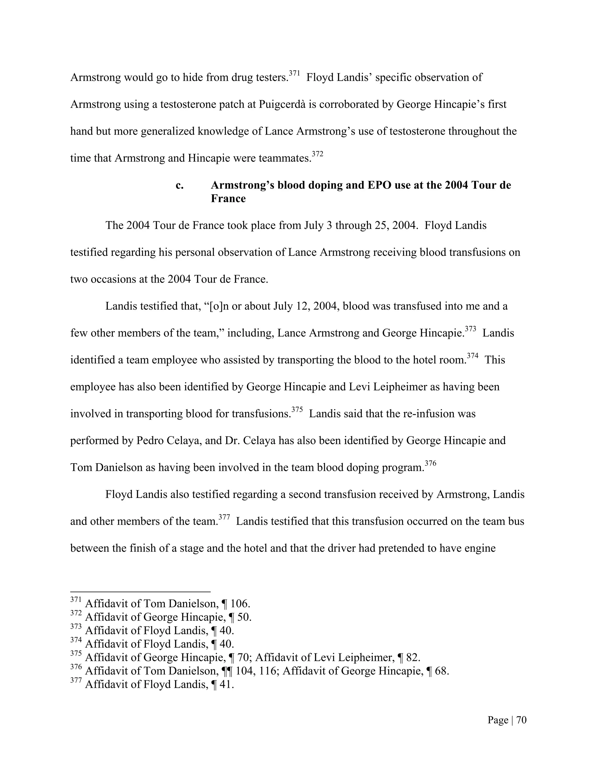 Armstrong would go to hide from drug testers.371 Floyd Landis’ specific observation of

Armstrong using a testosterone patch at Puigcerdà is corroborated by George Hincapie’s first

hand but more generalized knowledge of Lance Armstrong’s use of testosterone throughout the

time that Armstrong and Hincapie were teammates.372

                      c.      Armstrong’s blood doping and EPO use at the 2004 Tour de
                              France

       The 2004 Tour de France took place from July 3 through 25, 2004. Floyd Landis

testified regarding his personal observation of Lance Armstrong receiving blood transfusions on

two occasions at the 2004 Tour de France.

       Landis testified that, “[o]n or about July 12, 2004, blood was transfused into me and a

few other members of the team,” including, Lance Armstrong and George Hincapie.373 Landis

identified a team employee who assisted by transporting the blood to the hotel room.374 This

employee has also been identified by George Hincapie and Levi Leipheimer as having been

involved in transporting blood for transfusions.375 Landis said that the re-infusion was

performed by Pedro Celaya, and Dr. Celaya has also been identified by George Hincapie and

Tom Danielson as having been involved in the team blood doping program.376

       Floyd Landis also testified regarding a second transfusion received by Armstrong, Landis

and other members of the team.377 Landis testified that this transfusion occurred on the team bus

between the finish of a stage and the hotel and that the driver had pretended to have engine



371
    Affidavit of Tom Danielson, ¶ 106.
372
    Affidavit of George Hincapie, ¶ 50.
373
    Affidavit of Floyd Landis, ¶ 40.
374
    Affidavit of Floyd Landis, ¶ 40.
375
    Affidavit of George Hincapie, ¶ 70; Affidavit of Levi Leipheimer, ¶ 82.
376
    Affidavit of Tom Danielson, ¶¶ 104, 116; Affidavit of George Hincapie, ¶ 68.
377
    Affidavit of Floyd Landis, ¶ 41.


                                                                                           Page | 70
 