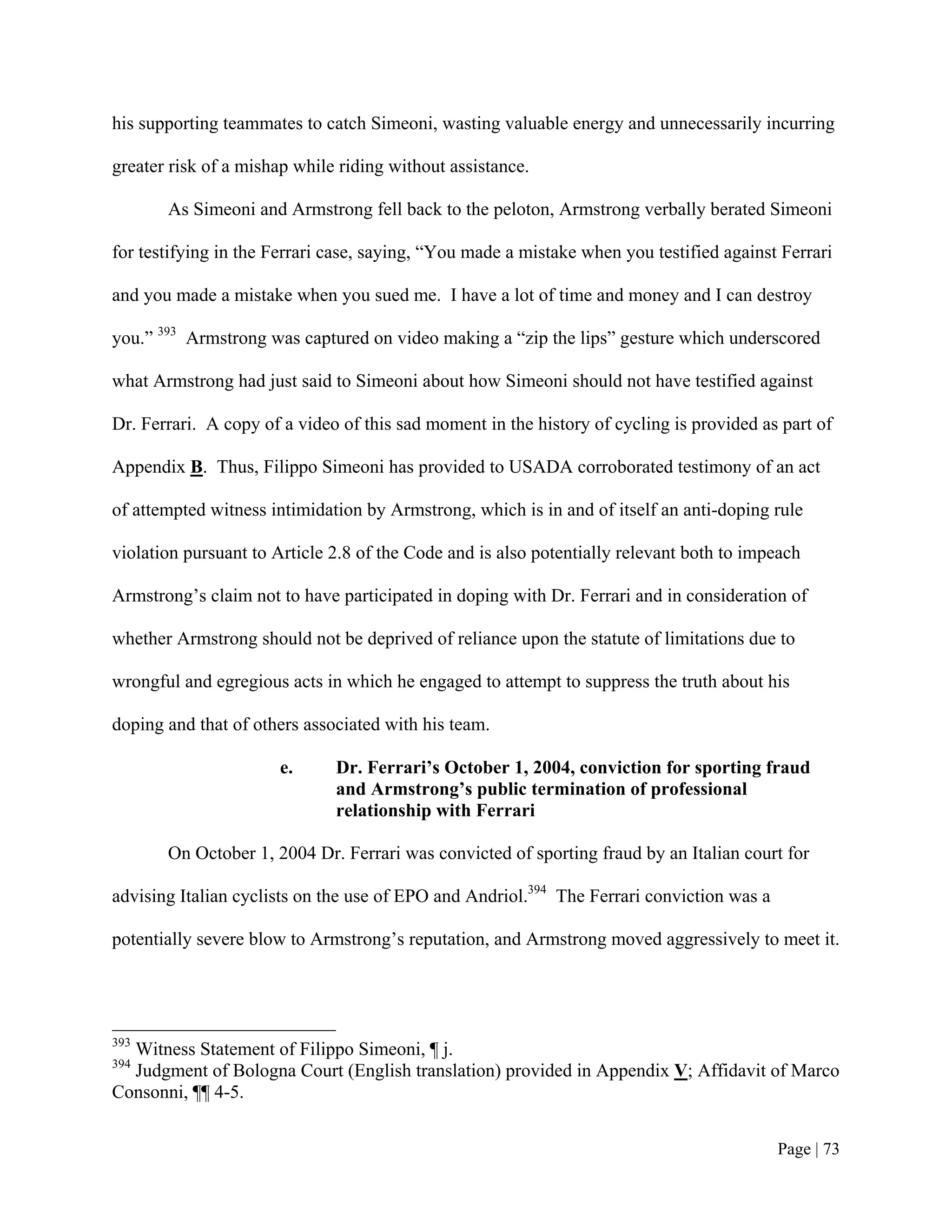 his supporting teammates to catch Simeoni, wasting valuable energy and unnecessarily incurring

greater risk of a mishap while riding without assistance.

       As Simeoni and Armstrong fell back to the peloton, Armstrong verbally berated Simeoni

for testifying in the Ferrari case, saying, “You made a mistake when you testified against Ferrari

and you made a mistake when you sued me. I have a lot of time and money and I can destroy

you.” 393 Armstrong was captured on video making a “zip the lips” gesture which underscored

what Armstrong had just said to Simeoni about how Simeoni should not have testified against

Dr. Ferrari. A copy of a video of this sad moment in the history of cycling is provided as part of

Appendix B. Thus, Filippo Simeoni has provided to USADA corroborated testimony of an act

of attempted witness intimidation by Armstrong, which is in and of itself an anti-doping rule

violation pursuant to Article 2.8 of the Code and is also potentially relevant both to impeach

Armstrong’s claim not to have participated in doping with Dr. Ferrari and in consideration of

whether Armstrong should not be deprived of reliance upon the statute of limitations due to

wrongful and egregious acts in which he engaged to attempt to suppress the truth about his

doping and that of others associated with his team.

                      e.      Dr. Ferrari’s October 1, 2004, conviction for sporting fraud
                              and Armstrong’s public termination of professional
                              relationship with Ferrari

       On October 1, 2004 Dr. Ferrari was convicted of sporting fraud by an Italian court for

advising Italian cyclists on the use of EPO and Andriol.394 The Ferrari conviction was a

potentially severe blow to Armstrong’s reputation, and Armstrong moved aggressively to meet it.




393
  Witness Statement of Filippo Simeoni, ¶ j.
394
  Judgment of Bologna Court (English translation) provided in Appendix V; Affidavit of Marco
Consonni, ¶¶ 4-5.


                                                                                           Page | 73
 
