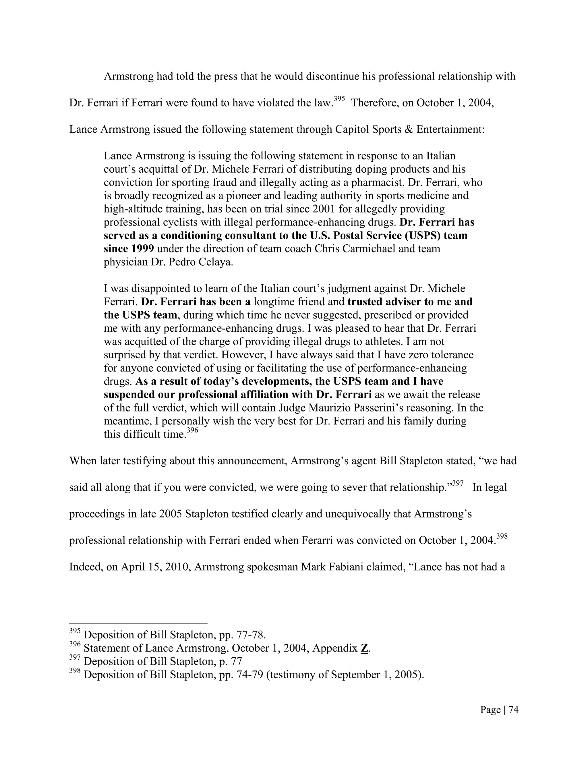 Armstrong had told the press that he would discontinue his professional relationship with

Dr. Ferrari if Ferrari were found to have violated the law.395 Therefore, on October 1, 2004,

Lance Armstrong issued the following statement through Capitol Sports & Entertainment:

       Lance Armstrong is issuing the following statement in response to an Italian
       court’s acquittal of Dr. Michele Ferrari of distributing doping products and his
       conviction for sporting fraud and illegally acting as a pharmacist. Dr. Ferrari, who
       is broadly recognized as a pioneer and leading authority in sports medicine and
       high-altitude training, has been on trial since 2001 for allegedly providing
       professional cyclists with illegal performance-enhancing drugs. Dr. Ferrari has
       served as a conditioning consultant to the U.S. Postal Service (USPS) team
       since 1999 under the direction of team coach Chris Carmichael and team
       physician Dr. Pedro Celaya.

       I was disappointed to learn of the Italian court’s judgment against Dr. Michele
       Ferrari. Dr. Ferrari has been a longtime friend and trusted adviser to me and
       the USPS team, during which time he never suggested, prescribed or provided
       me with any performance-enhancing drugs. I was pleased to hear that Dr. Ferrari
       was acquitted of the charge of providing illegal drugs to athletes. I am not
       surprised by that verdict. However, I have always said that I have zero tolerance
       for anyone convicted of using or facilitating the use of performance-enhancing
       drugs. As a result of today’s developments, the USPS team and I have
       suspended our professional affiliation with Dr. Ferrari as we await the release
       of the full verdict, which will contain Judge Maurizio Passerini’s reasoning. In the
       meantime, I personally wish the very best for Dr. Ferrari and his family during
       this difficult time.396

When later testifying about this announcement, Armstrong’s agent Bill Stapleton stated, “we had

said all along that if you were convicted, we were going to sever that relationship.”397 In legal

proceedings in late 2005 Stapleton testified clearly and unequivocally that Armstrong’s

professional relationship with Ferrari ended when Ferarri was convicted on October 1, 2004.398

Indeed, on April 15, 2010, Armstrong spokesman Mark Fabiani claimed, “Lance has not had a




395
    Deposition of Bill Stapleton, pp. 77-78.
396
    Statement of Lance Armstrong, October 1, 2004, Appendix Z.
397
    Deposition of Bill Stapleton, p. 77
398
    Deposition of Bill Stapleton, pp. 74-79 (testimony of September 1, 2005).


                                                                                           Page | 74
 