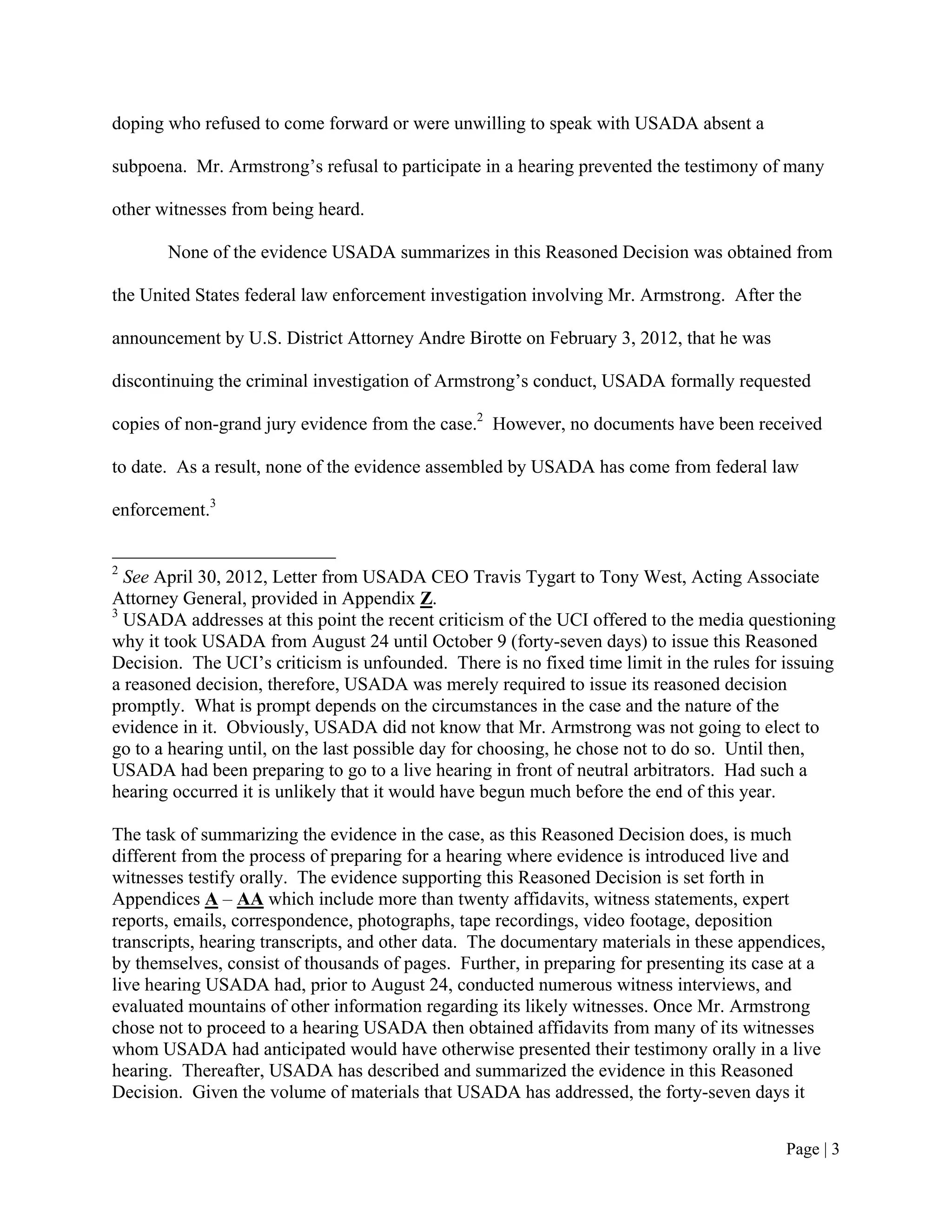doping who refused to come forward or were unwilling to speak with USADA absent a

subpoena. Mr. Armstrong’s refusal to participate in a hearing prevented the testimony of many

other witnesses from being heard.

       None of the evidence USADA summarizes in this Reasoned Decision was obtained from

the United States federal law enforcement investigation involving Mr. Armstrong. After the

announcement by U.S. District Attorney Andre Birotte on February 3, 2012, that he was

discontinuing the criminal investigation of Armstrong’s conduct, USADA formally requested

copies of non-grand jury evidence from the case.2 However, no documents have been received

to date. As a result, none of the evidence assembled by USADA has come from federal law

enforcement.3


2
  See April 30, 2012, Letter from USADA CEO Travis Tygart to Tony West, Acting Associate
Attorney General, provided in Appendix Z.
3
  USADA addresses at this point the recent criticism of the UCI offered to the media questioning
why it took USADA from August 24 until October 9 (forty-seven days) to issue this Reasoned
Decision. The UCI’s criticism is unfounded. There is no fixed time limit in the rules for issuing
a reasoned decision, therefore, USADA was merely required to issue its reasoned decision
promptly. What is prompt depends on the circumstances in the case and the nature of the
evidence in it. Obviously, USADA did not know that Mr. Armstrong was not going to elect to
go to a hearing until, on the last possible day for choosing, he chose not to do so. Until then,
USADA had been preparing to go to a live hearing in front of neutral arbitrators. Had such a
hearing occurred it is unlikely that it would have begun much before the end of this year.

The task of summarizing the evidence in the case, as this Reasoned Decision does, is much
different from the process of preparing for a hearing where evidence is introduced live and
witnesses testify orally. The evidence supporting this Reasoned Decision is set forth in
Appendices A – AA which include more than twenty affidavits, witness statements, expert
reports, emails, correspondence, photographs, tape recordings, video footage, deposition
transcripts, hearing transcripts, and other data. The documentary materials in these appendices,
by themselves, consist of thousands of pages. Further, in preparing for presenting its case at a
live hearing USADA had, prior to August 24, conducted numerous witness interviews, and
evaluated mountains of other information regarding its likely witnesses. Once Mr. Armstrong
chose not to proceed to a hearing USADA then obtained affidavits from many of its witnesses
whom USADA had anticipated would have otherwise presented their testimony orally in a live
hearing. Thereafter, USADA has described and summarized the evidence in this Reasoned
Decision. Given the volume of materials that USADA has addressed, the forty-seven days it


                                                                                          Page | 3
 