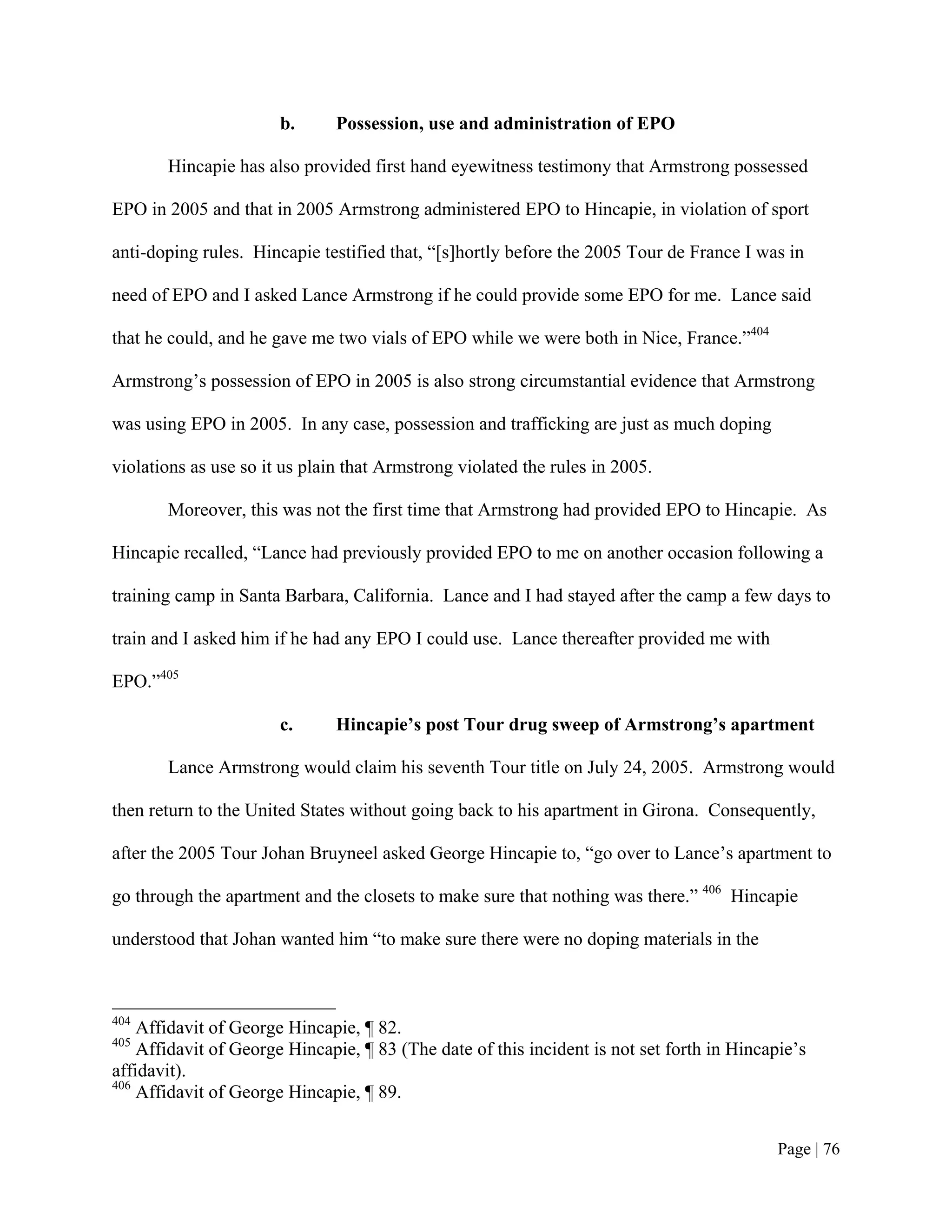 b.      Possession, use and administration of EPO

       Hincapie has also provided first hand eyewitness testimony that Armstrong possessed

EPO in 2005 and that in 2005 Armstrong administered EPO to Hincapie, in violation of sport

anti-doping rules. Hincapie testified that, “[s]hortly before the 2005 Tour de France I was in

need of EPO and I asked Lance Armstrong if he could provide some EPO for me. Lance said

that he could, and he gave me two vials of EPO while we were both in Nice, France.”404

Armstrong’s possession of EPO in 2005 is also strong circumstantial evidence that Armstrong

was using EPO in 2005. In any case, possession and trafficking are just as much doping

violations as use so it us plain that Armstrong violated the rules in 2005.

       Moreover, this was not the first time that Armstrong had provided EPO to Hincapie. As

Hincapie recalled, “Lance had previously provided EPO to me on another occasion following a

training camp in Santa Barbara, California. Lance and I had stayed after the camp a few days to

train and I asked him if he had any EPO I could use. Lance thereafter provided me with

EPO.”405

                       c.      Hincapie’s post Tour drug sweep of Armstrong’s apartment

       Lance Armstrong would claim his seventh Tour title on July 24, 2005. Armstrong would

then return to the United States without going back to his apartment in Girona. Consequently,

after the 2005 Tour Johan Bruyneel asked George Hincapie to, “go over to Lance’s apartment to

go through the apartment and the closets to make sure that nothing was there.” 406 Hincapie

understood that Johan wanted him “to make sure there were no doping materials in the



404
    Affidavit of George Hincapie, ¶ 82.
405
    Affidavit of George Hincapie, ¶ 83 (The date of this incident is not set forth in Hincapie’s
affidavit).
406
    Affidavit of George Hincapie, ¶ 89.


                                                                                            Page | 76
 