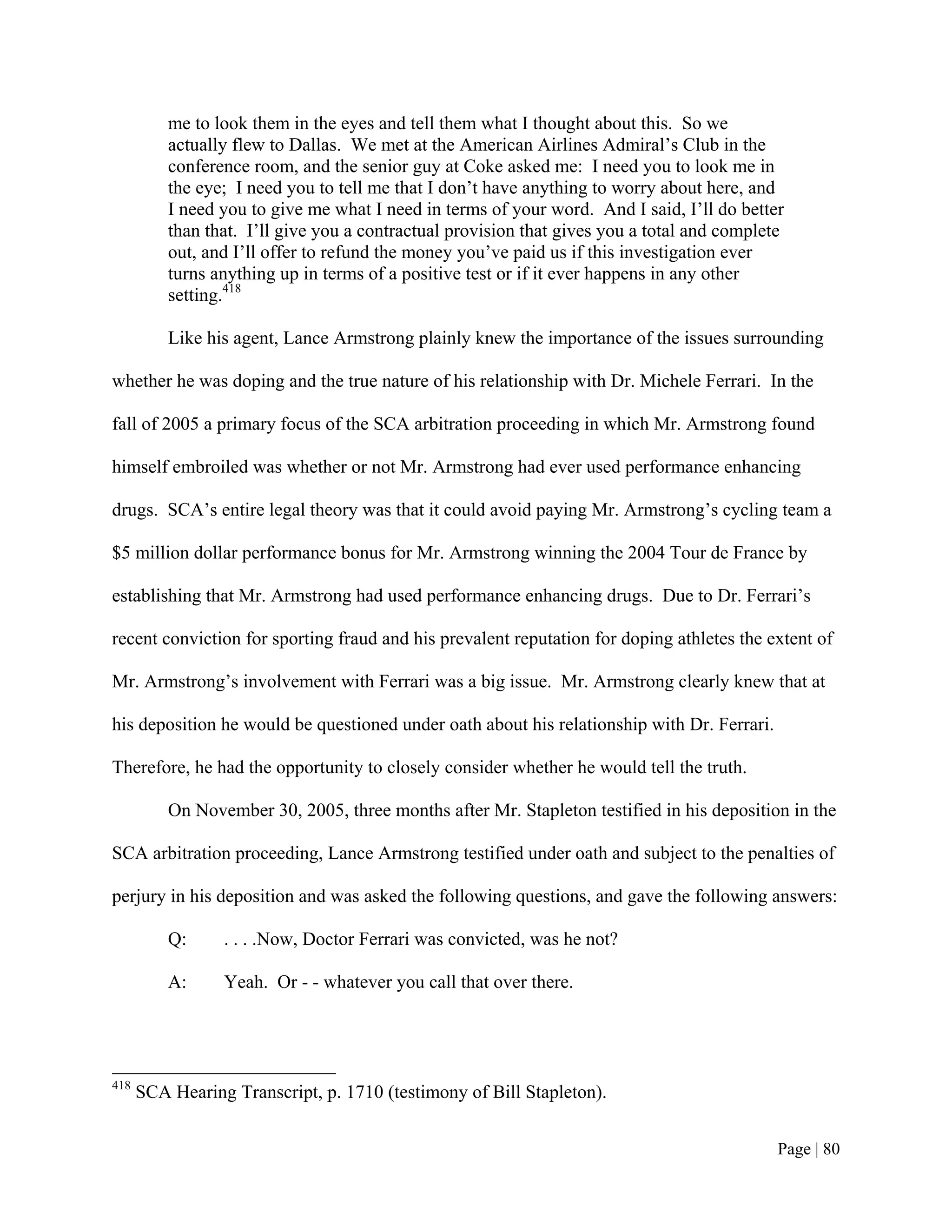me to look them in the eyes and tell them what I thought about this. So we
          actually flew to Dallas. We met at the American Airlines Admiral’s Club in the
          conference room, and the senior guy at Coke asked me: I need you to look me in
          the eye; I need you to tell me that I don’t have anything to worry about here, and
          I need you to give me what I need in terms of your word. And I said, I’ll do better
          than that. I’ll give you a contractual provision that gives you a total and complete
          out, and I’ll offer to refund the money you’ve paid us if this investigation ever
          turns anything up in terms of a positive test or if it ever happens in any other
          setting.418

          Like his agent, Lance Armstrong plainly knew the importance of the issues surrounding

whether he was doping and the true nature of his relationship with Dr. Michele Ferrari. In the

fall of 2005 a primary focus of the SCA arbitration proceeding in which Mr. Armstrong found

himself embroiled was whether or not Mr. Armstrong had ever used performance enhancing

drugs. SCA’s entire legal theory was that it could avoid paying Mr. Armstrong’s cycling team a

$5 million dollar performance bonus for Mr. Armstrong winning the 2004 Tour de France by

establishing that Mr. Armstrong had used performance enhancing drugs. Due to Dr. Ferrari’s

recent conviction for sporting fraud and his prevalent reputation for doping athletes the extent of

Mr. Armstrong’s involvement with Ferrari was a big issue. Mr. Armstrong clearly knew that at

his deposition he would be questioned under oath about his relationship with Dr. Ferrari.

Therefore, he had the opportunity to closely consider whether he would tell the truth.

          On November 30, 2005, three months after Mr. Stapleton testified in his deposition in the

SCA arbitration proceeding, Lance Armstrong testified under oath and subject to the penalties of

perjury in his deposition and was asked the following questions, and gave the following answers:

          Q:     . . . .Now, Doctor Ferrari was convicted, was he not?

          A:     Yeah. Or - - whatever you call that over there.




418
      SCA Hearing Transcript, p. 1710 (testimony of Bill Stapleton).


                                                                                             Page | 80
 