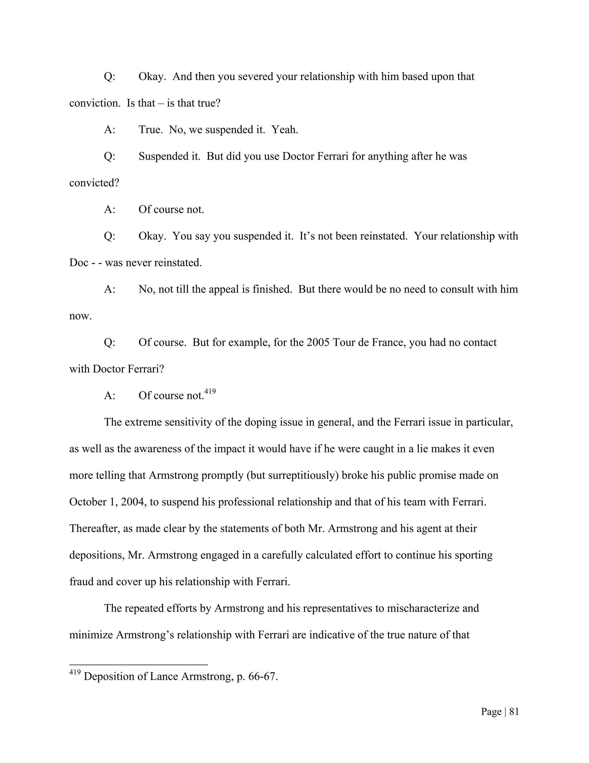 Q:     Okay. And then you severed your relationship with him based upon that

conviction. Is that – is that true?

          A:     True. No, we suspended it. Yeah.

          Q:     Suspended it. But did you use Doctor Ferrari for anything after he was

convicted?

          A:     Of course not.

          Q:     Okay. You say you suspended it. It’s not been reinstated. Your relationship with

Doc - - was never reinstated.

          A:     No, not till the appeal is finished. But there would be no need to consult with him

now.

          Q:     Of course. But for example, for the 2005 Tour de France, you had no contact

with Doctor Ferrari?

          A:     Of course not.419

          The extreme sensitivity of the doping issue in general, and the Ferrari issue in particular,

as well as the awareness of the impact it would have if he were caught in a lie makes it even

more telling that Armstrong promptly (but surreptitiously) broke his public promise made on

October 1, 2004, to suspend his professional relationship and that of his team with Ferrari.

Thereafter, as made clear by the statements of both Mr. Armstrong and his agent at their

depositions, Mr. Armstrong engaged in a carefully calculated effort to continue his sporting

fraud and cover up his relationship with Ferrari.

          The repeated efforts by Armstrong and his representatives to mischaracterize and

minimize Armstrong’s relationship with Ferrari are indicative of the true nature of that


419
      Deposition of Lance Armstrong, p. 66-67.


                                                                                              Page | 81
 