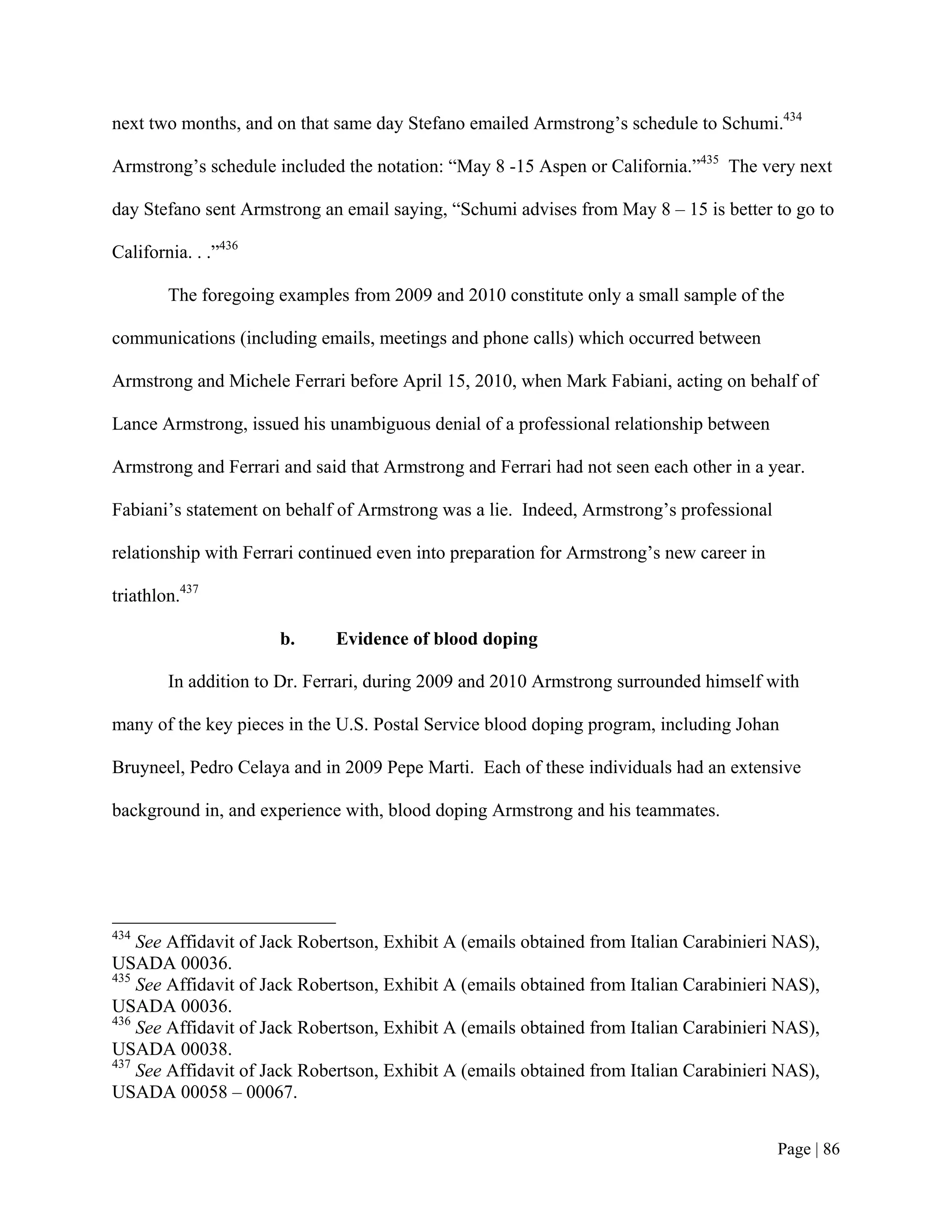 next two months, and on that same day Stefano emailed Armstrong’s schedule to Schumi.434

Armstrong’s schedule included the notation: “May 8 -15 Aspen or California.”435 The very next

day Stefano sent Armstrong an email saying, “Schumi advises from May 8 – 15 is better to go to

California. . .”436

        The foregoing examples from 2009 and 2010 constitute only a small sample of the

communications (including emails, meetings and phone calls) which occurred between

Armstrong and Michele Ferrari before April 15, 2010, when Mark Fabiani, acting on behalf of

Lance Armstrong, issued his unambiguous denial of a professional relationship between

Armstrong and Ferrari and said that Armstrong and Ferrari had not seen each other in a year.

Fabiani’s statement on behalf of Armstrong was a lie. Indeed, Armstrong’s professional

relationship with Ferrari continued even into preparation for Armstrong’s new career in

triathlon.437

                      b.     Evidence of blood doping

        In addition to Dr. Ferrari, during 2009 and 2010 Armstrong surrounded himself with

many of the key pieces in the U.S. Postal Service blood doping program, including Johan

Bruyneel, Pedro Celaya and in 2009 Pepe Marti. Each of these individuals had an extensive

background in, and experience with, blood doping Armstrong and his teammates.




434
    See Affidavit of Jack Robertson, Exhibit A (emails obtained from Italian Carabinieri NAS),
USADA 00036.
435
    See Affidavit of Jack Robertson, Exhibit A (emails obtained from Italian Carabinieri NAS),
USADA 00036.
436
    See Affidavit of Jack Robertson, Exhibit A (emails obtained from Italian Carabinieri NAS),
USADA 00038.
437
    See Affidavit of Jack Robertson, Exhibit A (emails obtained from Italian Carabinieri NAS),
USADA 00058 – 00067.


                                                                                          Page | 86
 