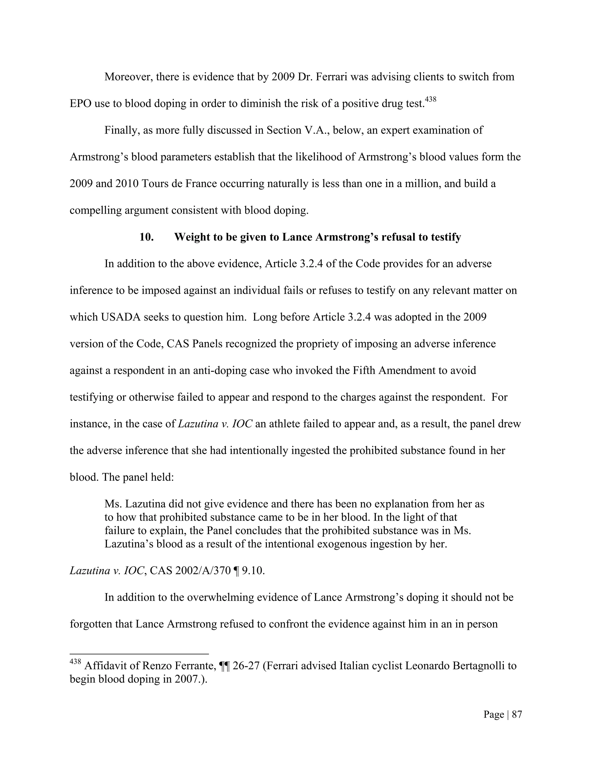 Moreover, there is evidence that by 2009 Dr. Ferrari was advising clients to switch from

EPO use to blood doping in order to diminish the risk of a positive drug test.438

       Finally, as more fully discussed in Section V.A., below, an expert examination of

Armstrong’s blood parameters establish that the likelihood of Armstrong’s blood values form the

2009 and 2010 Tours de France occurring naturally is less than one in a million, and build a

compelling argument consistent with blood doping.

               10.     Weight to be given to Lance Armstrong’s refusal to testify

       In addition to the above evidence, Article 3.2.4 of the Code provides for an adverse

inference to be imposed against an individual fails or refuses to testify on any relevant matter on

which USADA seeks to question him. Long before Article 3.2.4 was adopted in the 2009

version of the Code, CAS Panels recognized the propriety of imposing an adverse inference

against a respondent in an anti-doping case who invoked the Fifth Amendment to avoid

testifying or otherwise failed to appear and respond to the charges against the respondent. For

instance, in the case of Lazutina v. IOC an athlete failed to appear and, as a result, the panel drew

the adverse inference that she had intentionally ingested the prohibited substance found in her

blood. The panel held:

       Ms. Lazutina did not give evidence and there has been no explanation from her as
       to how that prohibited substance came to be in her blood. In the light of that
       failure to explain, the Panel concludes that the prohibited substance was in Ms.
       Lazutina’s blood as a result of the intentional exogenous ingestion by her.

Lazutina v. IOC, CAS 2002/A/370 ¶ 9.10.

       In addition to the overwhelming evidence of Lance Armstrong’s doping it should not be

forgotten that Lance Armstrong refused to confront the evidence against him in an in person


438
   Affidavit of Renzo Ferrante, ¶¶ 26-27 (Ferrari advised Italian cyclist Leonardo Bertagnolli to
begin blood doping in 2007.).


                                                                                            Page | 87
 