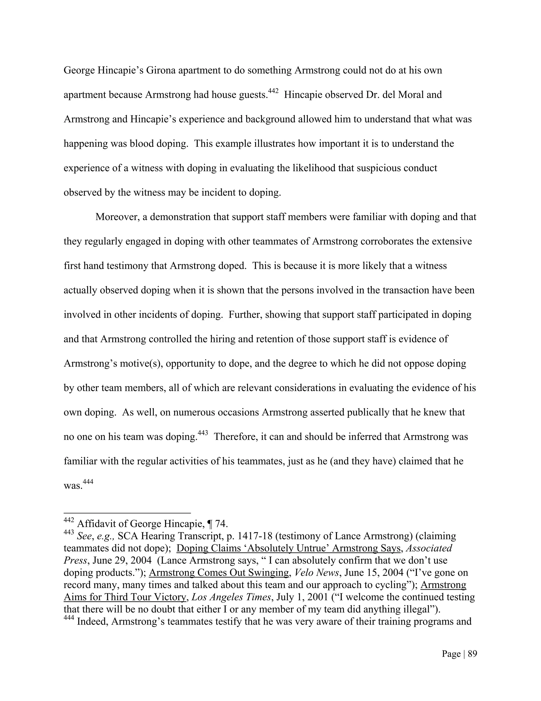 George Hincapie’s Girona apartment to do something Armstrong could not do at his own

apartment because Armstrong had house guests.442 Hincapie observed Dr. del Moral and

Armstrong and Hincapie’s experience and background allowed him to understand that what was

happening was blood doping. This example illustrates how important it is to understand the

experience of a witness with doping in evaluating the likelihood that suspicious conduct

observed by the witness may be incident to doping.

          Moreover, a demonstration that support staff members were familiar with doping and that

they regularly engaged in doping with other teammates of Armstrong corroborates the extensive

first hand testimony that Armstrong doped. This is because it is more likely that a witness

actually observed doping when it is shown that the persons involved in the transaction have been

involved in other incidents of doping. Further, showing that support staff participated in doping

and that Armstrong controlled the hiring and retention of those support staff is evidence of

Armstrong’s motive(s), opportunity to dope, and the degree to which he did not oppose doping

by other team members, all of which are relevant considerations in evaluating the evidence of his

own doping. As well, on numerous occasions Armstrong asserted publically that he knew that

no one on his team was doping.443 Therefore, it can and should be inferred that Armstrong was

familiar with the regular activities of his teammates, just as he (and they have) claimed that he

was.444


442
    Affidavit of George Hincapie, ¶ 74.
443
    See, e.g., SCA Hearing Transcript, p. 1417-18 (testimony of Lance Armstrong) (claiming
teammates did not dope); Doping Claims ‘Absolutely Untrue’ Armstrong Says, Associated
Press, June 29, 2004 (Lance Armstrong says, “ I can absolutely confirm that we don’t use
doping products.”); Armstrong Comes Out Swinging, Velo News, June 15, 2004 (“I’ve gone on
record many, many times and talked about this team and our approach to cycling”); Armstrong
Aims for Third Tour Victory, Los Angeles Times, July 1, 2001 (“I welcome the continued testing
that there will be no doubt that either I or any member of my team did anything illegal”).
444
    Indeed, Armstrong’s teammates testify that he was very aware of their training programs and


                                                                                           Page | 89
 