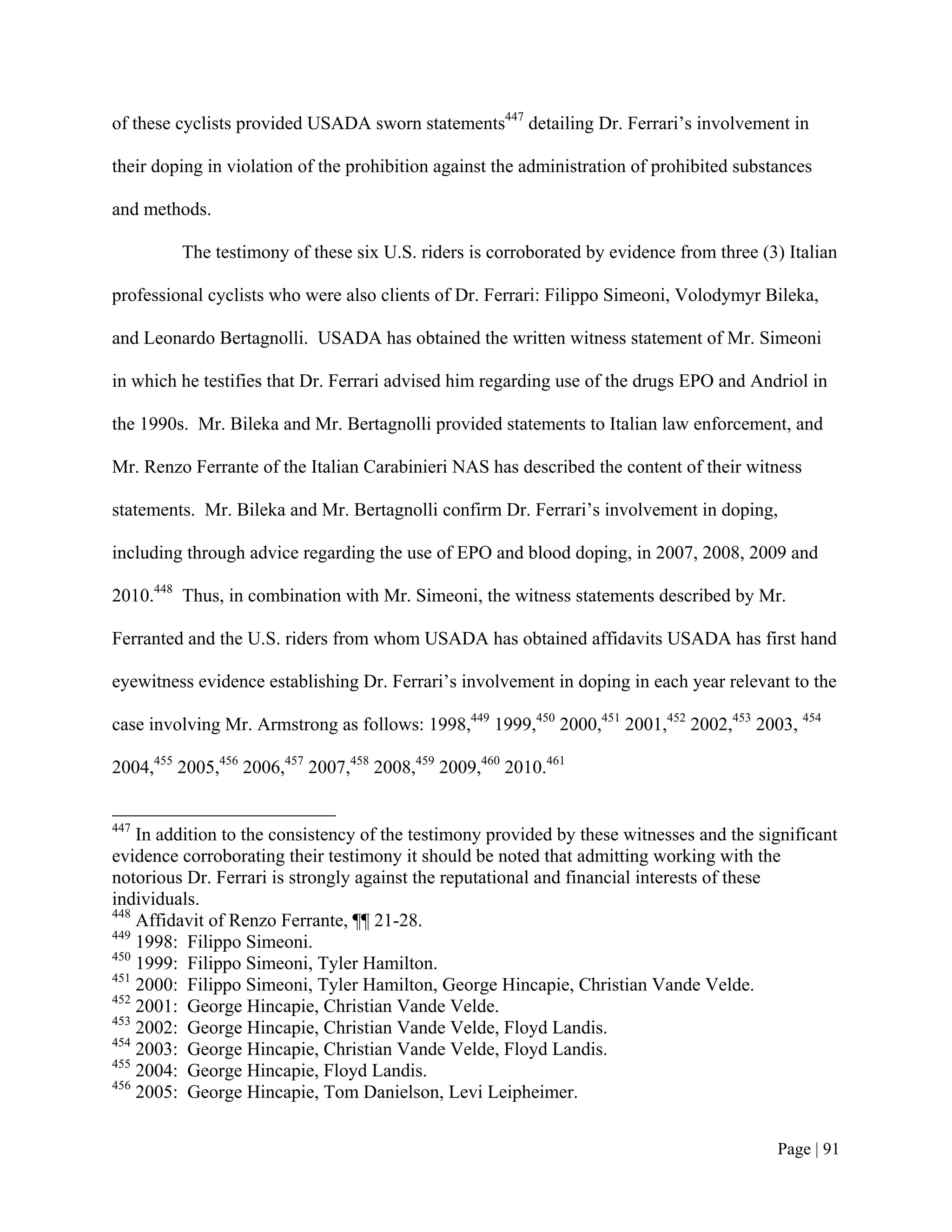 of these cyclists provided USADA sworn statements447 detailing Dr. Ferrari’s involvement in

their doping in violation of the prohibition against the administration of prohibited substances

and methods.

         The testimony of these six U.S. riders is corroborated by evidence from three (3) Italian

professional cyclists who were also clients of Dr. Ferrari: Filippo Simeoni, Volodymyr Bileka,

and Leonardo Bertagnolli. USADA has obtained the written witness statement of Mr. Simeoni

in which he testifies that Dr. Ferrari advised him regarding use of the drugs EPO and Andriol in

the 1990s. Mr. Bileka and Mr. Bertagnolli provided statements to Italian law enforcement, and

Mr. Renzo Ferrante of the Italian Carabinieri NAS has described the content of their witness

statements. Mr. Bileka and Mr. Bertagnolli confirm Dr. Ferrari’s involvement in doping,

including through advice regarding the use of EPO and blood doping, in 2007, 2008, 2009 and

2010.448 Thus, in combination with Mr. Simeoni, the witness statements described by Mr.

Ferranted and the U.S. riders from whom USADA has obtained affidavits USADA has first hand

eyewitness evidence establishing Dr. Ferrari’s involvement in doping in each year relevant to the

case involving Mr. Armstrong as follows: 1998,449 1999,450 2000,451 2001,452 2002,453 2003, 454

2004,455 2005,456 2006,457 2007,458 2008,459 2009,460 2010.461


447
    In addition to the consistency of the testimony provided by these witnesses and the significant
evidence corroborating their testimony it should be noted that admitting working with the
notorious Dr. Ferrari is strongly against the reputational and financial interests of these
individuals.
448
    Affidavit of Renzo Ferrante, ¶¶ 21-28.
449
    1998: Filippo Simeoni.
450
    1999: Filippo Simeoni, Tyler Hamilton.
451
    2000: Filippo Simeoni, Tyler Hamilton, George Hincapie, Christian Vande Velde.
452
    2001: George Hincapie, Christian Vande Velde.
453
    2002: George Hincapie, Christian Vande Velde, Floyd Landis.
454
    2003: George Hincapie, Christian Vande Velde, Floyd Landis.
455
    2004: George Hincapie, Floyd Landis.
456
    2005: George Hincapie, Tom Danielson, Levi Leipheimer.


                                                                                           Page | 91
 