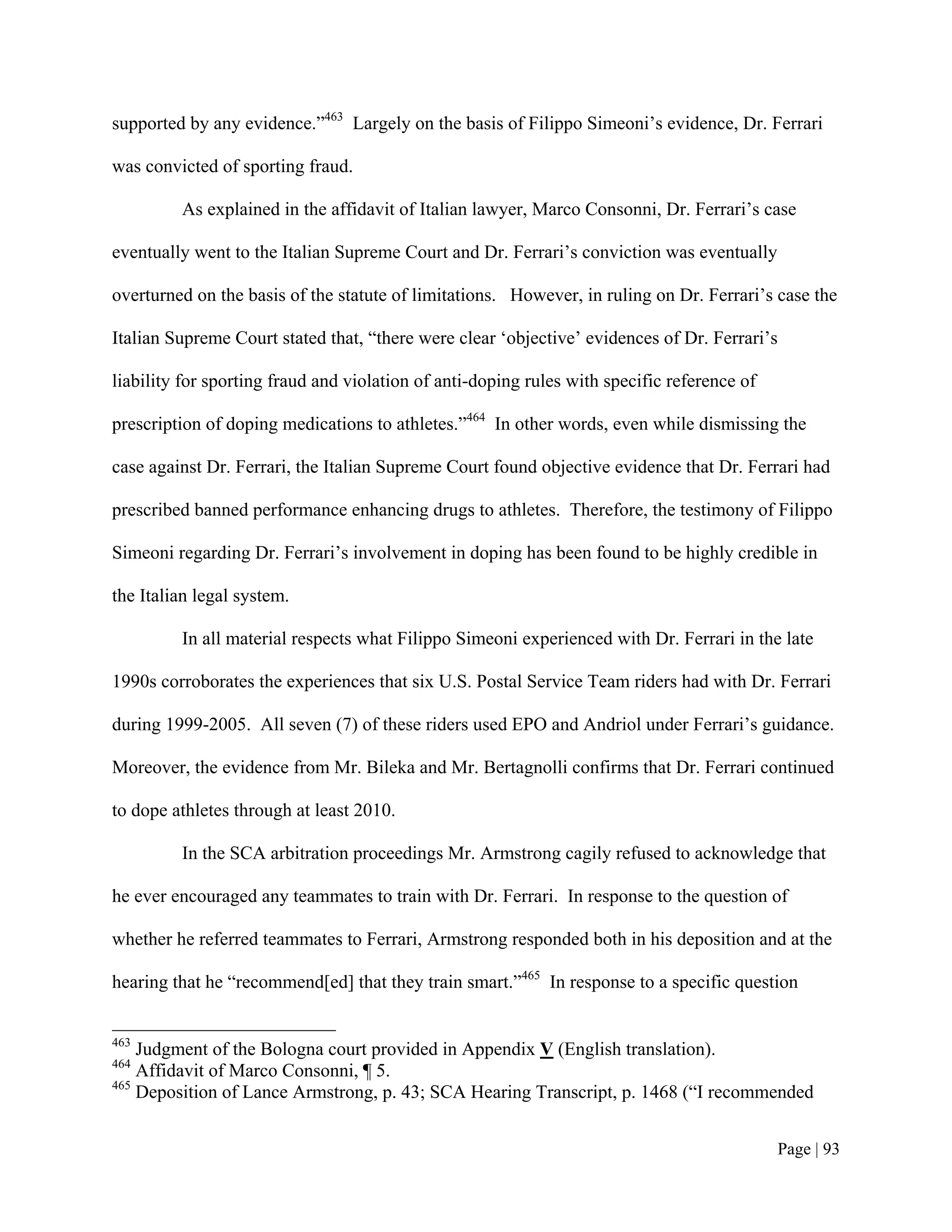 supported by any evidence.”463 Largely on the basis of Filippo Simeoni’s evidence, Dr. Ferrari

was convicted of sporting fraud.

         As explained in the affidavit of Italian lawyer, Marco Consonni, Dr. Ferrari’s case

eventually went to the Italian Supreme Court and Dr. Ferrari’s conviction was eventually

overturned on the basis of the statute of limitations. However, in ruling on Dr. Ferrari’s case the

Italian Supreme Court stated that, “there were clear ‘objective’ evidences of Dr. Ferrari’s

liability for sporting fraud and violation of anti-doping rules with specific reference of

prescription of doping medications to athletes.”464 In other words, even while dismissing the

case against Dr. Ferrari, the Italian Supreme Court found objective evidence that Dr. Ferrari had

prescribed banned performance enhancing drugs to athletes. Therefore, the testimony of Filippo

Simeoni regarding Dr. Ferrari’s involvement in doping has been found to be highly credible in

the Italian legal system.

         In all material respects what Filippo Simeoni experienced with Dr. Ferrari in the late

1990s corroborates the experiences that six U.S. Postal Service Team riders had with Dr. Ferrari

during 1999-2005. All seven (7) of these riders used EPO and Andriol under Ferrari’s guidance.

Moreover, the evidence from Mr. Bileka and Mr. Bertagnolli confirms that Dr. Ferrari continued

to dope athletes through at least 2010.

         In the SCA arbitration proceedings Mr. Armstrong cagily refused to acknowledge that

he ever encouraged any teammates to train with Dr. Ferrari. In response to the question of

whether he referred teammates to Ferrari, Armstrong responded both in his deposition and at the

hearing that he “recommend[ed] that they train smart.”465 In response to a specific question


463
    Judgment of the Bologna court provided in Appendix V (English translation).
464
    Affidavit of Marco Consonni, ¶ 5.
465
    Deposition of Lance Armstrong, p. 43; SCA Hearing Transcript, p. 1468 (“I recommended


                                                                                              Page | 93
 