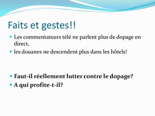 Faits et gestes!!
 Les commentateurs télé ne parlent plus de dopage en
direct,
 les douanes ne descendent plus dans les hôtels!
 Faut-il réellement lutter contre le dopage?
 A qui profite-t-il?
 