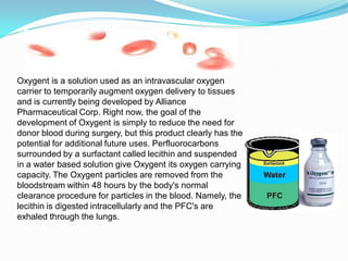 Oxygent is a solution used as an intravascular oxygen
carrier to temporarily augment oxygen delivery to tissues
and is currently being developed by Alliance
Pharmaceutical Corp. Right now, the goal of the
development of Oxygent is simply to reduce the need for
donor blood during surgery, but this product clearly has the
potential for additional future uses. Perfluorocarbons
surrounded by a surfactant called lecithin and suspended
in a water based solution give Oxygent its oxygen carrying
capacity. The Oxygent particles are removed from the
bloodstream within 48 hours by the body's normal
clearance procedure for particles in the blood. Namely, the
lecithin is digested intracellularly and the PFC's are
exhaled through the lungs.
 