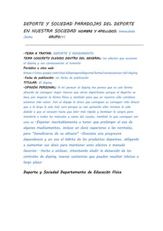 DEPORTE Y SOCIEDAD PARADOJAS DEL DEPORTE
EN NUESTRA SOCIEDAD NOMBRE Y APELLIDOS: Inmaculada
Jaime GRUPO:4C
-TEMA A TRATAR: DEPORTE Y RENDIMIENTO
TEMA CONCRETO ELEGIDO DENTRO DEL GENERAL: los efectos que ocasiona
el doping y sus consecuencias al tomarlo.
Periódico o sitio web:
https://sites.google.com/site/eldopingeneldeporte/home/consecuencias-del-doping
-Fecha de publicación: sin fecha de publicación
TITULAR: El doping
-OPINIÓN PERSONAL: A mi parecer el doping me parece que es una forma
absurda de conseguir mejor marcas que otros deportistas porque el deporte se
hace por mejorar la forma física y también para que en nuestra vida cotidiana
estemos más sanos. Con el dopaje lo único que consiguen es conseguir más dinero
que a la larga le sale más caro porque se van quitando ellos mismos la vida
debido a que el corazón tiene que latir más rápido y bombear la sangre para
mandarla a todos los músculos y venas del cuerpo, también lo que consiguen con
esto es -Exponer inevitablemente a tener que prolongar el uso de
algunos medicamentos, incluso en dosis superiores a las normales,
para “beneficiarse de su eficacia” -Ocasiona una progresiva
dependencia y un uso al hábito de los productos dopantes, obligando
a aumentar sus dosis para mantener unos efectos a menudo
ilusorios. -Incita a utilizar, intentando eludir la detección de los
controles de doping, nuevas sustancias que pueden resultar tóxicas a
largo plazo.
Deporte y Sociedad Departamento de Educación Física
 