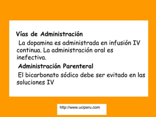 Vías de Administración
 La dopamina es administrada en infusión IV
continua. La administración oral es
inefectiva.
 Administración Parenteral
 El bicarbonato sódico debe ser evitado en las
soluciones IV  



               http://www.uciperu.com
 