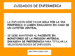 CUIDADOS DE ENFERMERIA



• LA INFUSION DEBE PASAR SOLA POR LA VIA
  PERIFERICA O LUMEN EXCLUSIVO EN CASO DE
  UN CATETER CENTRAL.


• SE DEBE MANTENER AL PACIENTE EN
  MONITOREO DE LA PRESION ARTERIAL
  INVASIVA DE PREFERENCIA PARA TITULAR LA
  VELOCIDAD/DOSIS DE INFUSION.

               http://www.uciperu.com
 