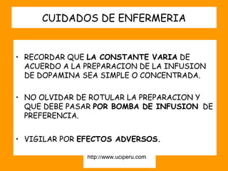 CUIDADOS DE ENFERMERIA


• RECORDAR QUE LA CONSTANTE VARIA DE
  ACUERDO A LA PREPARACION DE LA INFUSION
  DE DOPAMINA SEA SIMPLE O CONCENTRADA.

• NO OLVIDAR DE ROTULAR LA PREPARACION Y
  QUE DEBE PASAR POR BOMBA DE INFUSION DE
  PREFERENCIA.


• VIGILAR POR EFECTOS ADVERSOS.

               http://www.uciperu.com
 