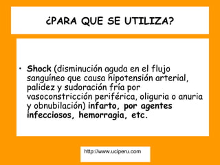 ¿PARA QUE SE UTILIZA?



• Shock (disminución aguda en el flujo
  sanguíneo que causa hipotensión arterial,
  palidez y sudoración fría por
  vasoconstricción periférica, oliguria o anuria
  y obnubilación) infarto, por agentes
  infecciosos, hemorragia, etc.



                 http://www.uciperu.com
 