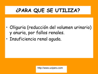 ¿PARA QUE SE UTILIZA?


• Oliguria (reducción del volumen urinario)
  y anuria, por fallos renales.
• Insuficiencia renal aguda.




               http://www.uciperu.com
 