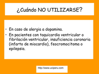 ¿Cuándo NO UTILIZARSE?


• En caso de alergia a dopamina.
• En pacientes con taquicardia ventricular o
  fibrilación ventricular, insuficiencia coronaria
  (infarto de miocardio), feocromocitoma o
  epilepsia.



                   http://www.uciperu.com
 