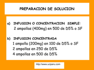 PREPARACION DE SOLUCION


a)   INFUSION O CONCENTRACION SIMPLE:
     2 ampollas (400mg) en 500 de D5% o SF

b)   INFUSION CONCENTRADA
     1 ampolla (200mg) en 100 de D5% o SF
     2 ampollas en 250 de D5%
     4 ampollas en 500 de D5%

                 http://www.uciperu.com
 