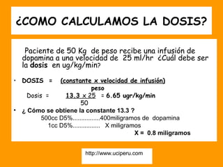 ¿COMO CALCULAMOS LA DOSIS?

     Paciente de 50 Kg de peso recibe una infusión de
    dopamina a una velocidad de 25 ml/hr ¿Cuál debe ser
    la dosis en ug/kg/min?

• DOSIS =        (constante x velocidad de infusión)
                               peso
      Dosis =      13.3 x 25 = 6.65 ugr/kg/min
                         50
•   ¿ Cómo se obtiene la constante 13.3 ?
           500cc D5%................400miligramos de dopamina
             1cc D5%................ X miligramos
                                               X = 0.8 miligramos


                          http://www.uciperu.com
 