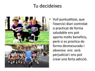 Tu decideixes
• Vull puntualitzar, que
l’exercici diari controlat
o practicat de forma
saludable ens pot
aporta molts beneficis,
però si es practica de
forma desmesurada i
obsesiva ens serà
perjudicial i ens pot
crear una forta adicció.
 