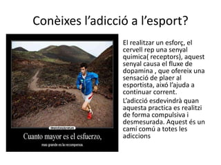 Conèixes l’adicció a l’esport?
• El realitzar un esforç, el
cervell rep una senyal
quimica( receptors), aquest
senyal causa el fluxe de
dopamina , que ofereix una
sensació de plaer al
esportista, aixó l’ajuda a
continuar corrent.
• L’adicció esdevindrà quan
aquesta practica es realitzi
de forma compulsiva i
desmesurada. Aquest és un
camí comú a totes les
adiccions
 