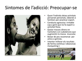 Sintomes de l’adicció: Preocupar-se
• Quan l’individu deixa activitats
personals personals, laborals o
familiars per practicar esport.
• Conducta agressiva i irritable
cap a gent que no fa esport o
activitat física.
• Gastar masses diners en
l’activitat o en substàncies que
augmentin la massa muscular.
• Baixar de pes recomenat per
amics o gimnàs.
• Intentar millorar els resultats
de forma contínua i obsessiva(
marqueting )
 