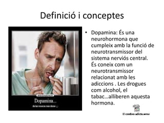 Definició i conceptes
• Dopamina: És una
neurohormona que
cumpleix amb la funció de
neurotransmissor del
sistema nerviós central.
És coneix com un
neurotransmissor
relacionat amb les
adiccions . Les drogues
com alcohol, el
tabac…alliberen aquesta
hormona.
 