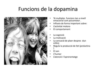 Funcions de la dopamina
• Té multiples funcions tan a nivell
emocional com psicomotor .
• Influeix de forma important sobre:
• L’activitat motora
• El comportament
• La cognició
• La motivació
• La sensació de plaer despres dun
esforç
• Regula la producció de llet (prolactina
)
• El son
• L’humor
• L’atenció i l’aprenentatge
 