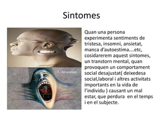 Sintomes
Quan una persona
experimenta sentiments de
tristesa, insomni, ansietat,
manca d’autoestima….etc,
cosidarerem aquest sintomes,
un transtorn mental, quan
provoquen un comportament
social desajustat( deixedesa
social,laboral i altres activitats
importants en la vida de
l’individu ) causant un mal
estar, que perdura en el temps
i en el subjecte.
 