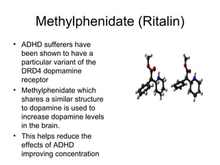 Methylphenidate (Ritalin) ADHD sufferers have been shown to have a particular variant of the DRD4 dopmamine receptor Methylphenidate which shares a similar structure to dopamine is used to increase dopamine levels in the brain. This helps reduce the effects of ADHD improving concentration 