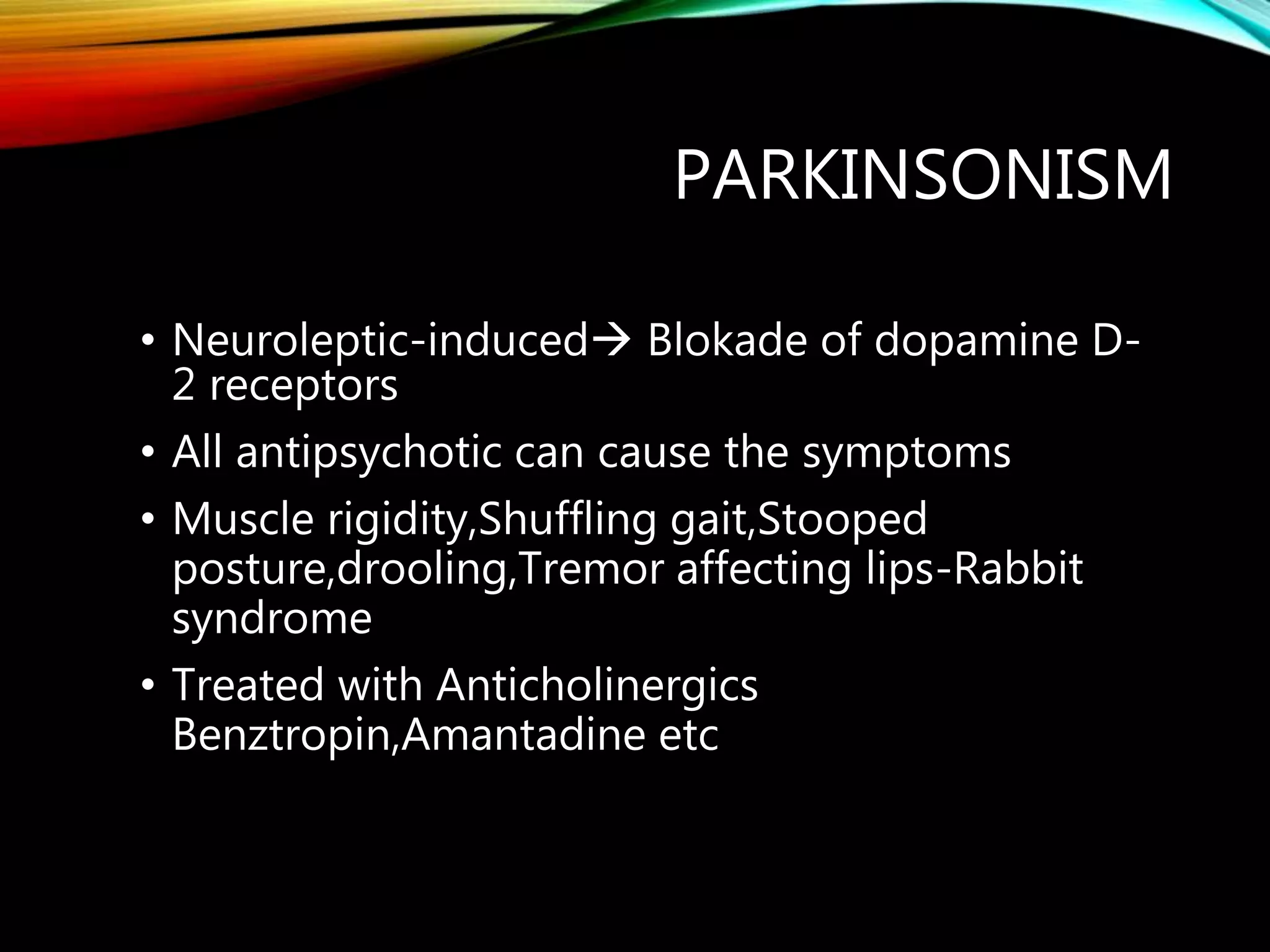PARKINSONISM
• Neuroleptic-induced Blokade of dopamine D-
2 receptors
• All antipsychotic can cause the symptoms
• Muscle rigidity,Shuffling gait,Stooped
posture,drooling,Tremor affecting lips-Rabbit
syndrome
• Treated with Anticholinergics
Benztropin,Amantadine etc