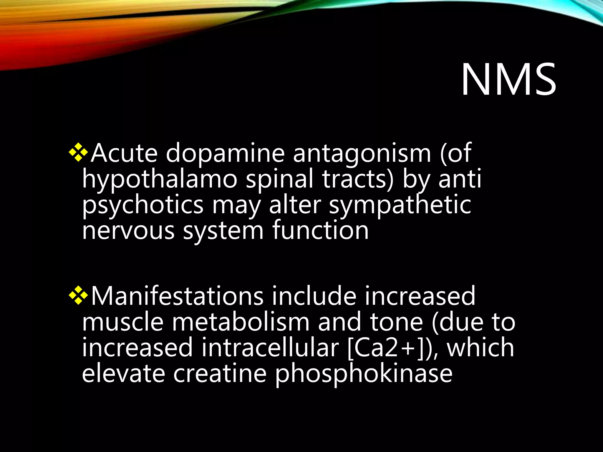 NMS
Acute dopamine antagonism (of
hypothalamo spinal tracts) by anti
psychotics may alter sympathetic
nervous system function
Manifestations include increased
muscle metabolism and tone (due to
increased intracellular [Ca2+]), which
elevate creatine phosphokinase
 
