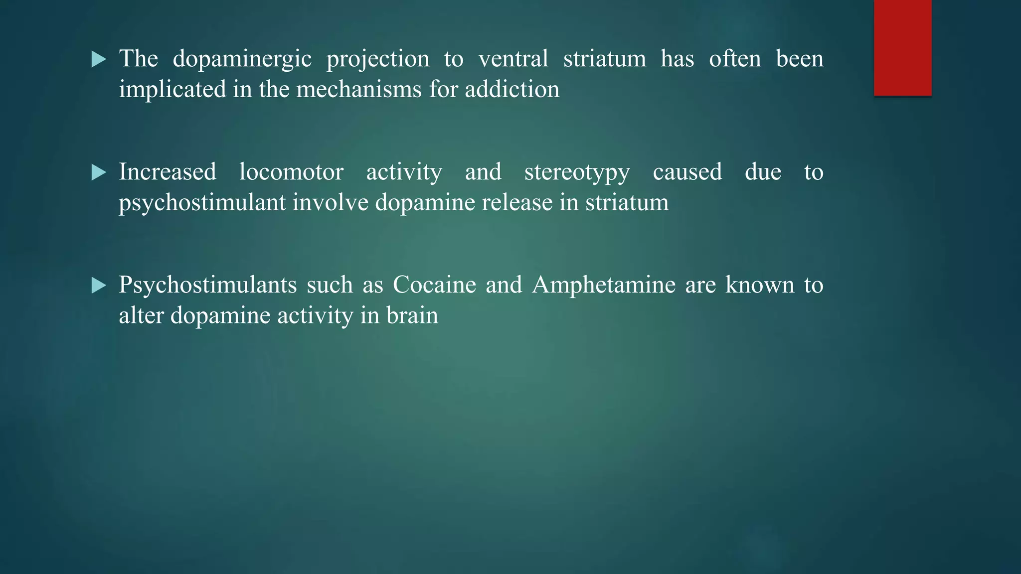  The dopaminergic projection to ventral striatum has often been
implicated in the mechanisms for addiction
 Increased locomotor activity and stereotypy caused due to
psychostimulant involve dopamine release in striatum
 Psychostimulants such as Cocaine and Amphetamine are known to
alter dopamine activity in brain
 