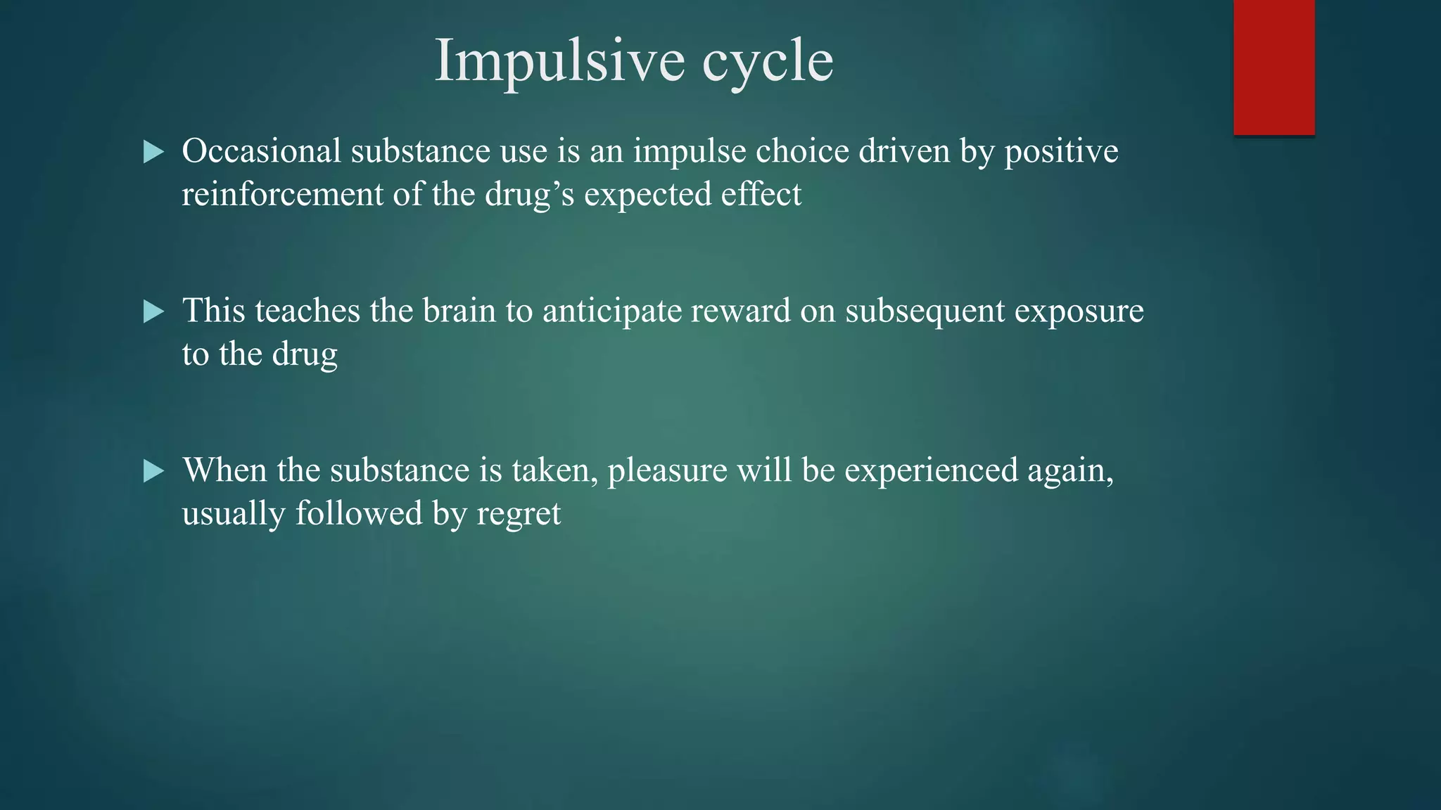 Impulsive cycle
 Occasional substance use is an impulse choice driven by positive
reinforcement of the drug’s expected effect
 This teaches the brain to anticipate reward on subsequent exposure
to the drug
 When the substance is taken, pleasure will be experienced again,
usually followed by regret
 