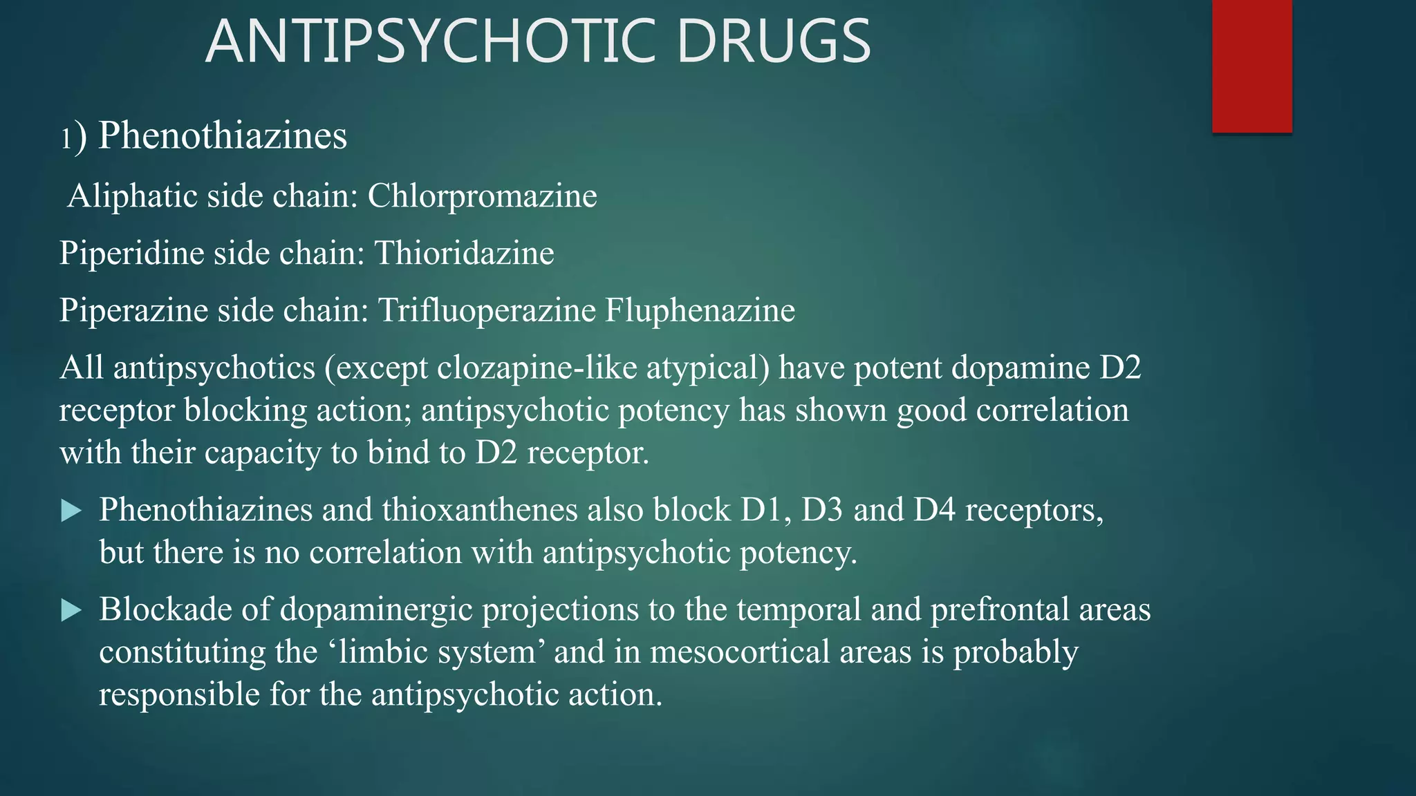 ANTIPSYCHOTIC DRUGS
1) Phenothiazines
Aliphatic side chain: Chlorpromazine
Piperidine side chain: Thioridazine
Piperazine side chain: Trifluoperazine Fluphenazine
All antipsychotics (except clozapine-like atypical) have potent dopamine D2
receptor blocking action; antipsychotic potency has shown good correlation
with their capacity to bind to D2 receptor.
 Phenothiazines and thioxanthenes also block D1, D3 and D4 receptors,
but there is no correlation with antipsychotic potency.
 Blockade of dopaminergic projections to the temporal and prefrontal areas
constituting the ‘limbic system’ and in mesocortical areas is probably
responsible for the antipsychotic action.
 